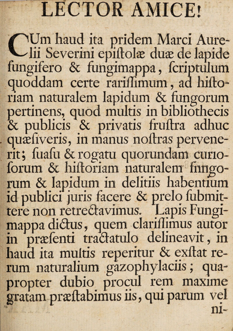 LECTOR AMICE! CUm haud ita pridem Marci Aure¬ lii Severini epiftolae duas de lapide fungifero & fungimappa, fcriptulum quoddam certe rariilimum, aa hifto- riam naturalem lapidum & fungorum pertinens, quod multis in bibliothecis & publicis & privatis fruftra adhuc . quaefi veris, in manus noltras pervene¬ rit ; fuafu & rogatu quorundam curio- forum & hiftoriam naturalem fhngo- rum & Iapidum in delitiis habentium id publici juris facere & prelo fubmit- tere non retredavimus. Lapis Fungi¬ mappa didus, quem clariflimus autor in praefenti tradatulo delineavit , in haud ita multis reperitur & exftat re¬ rum naturalium gazophylaciis; qua¬ propter dubio procul rem maxime gratam praedabimus iis, qui parum vel