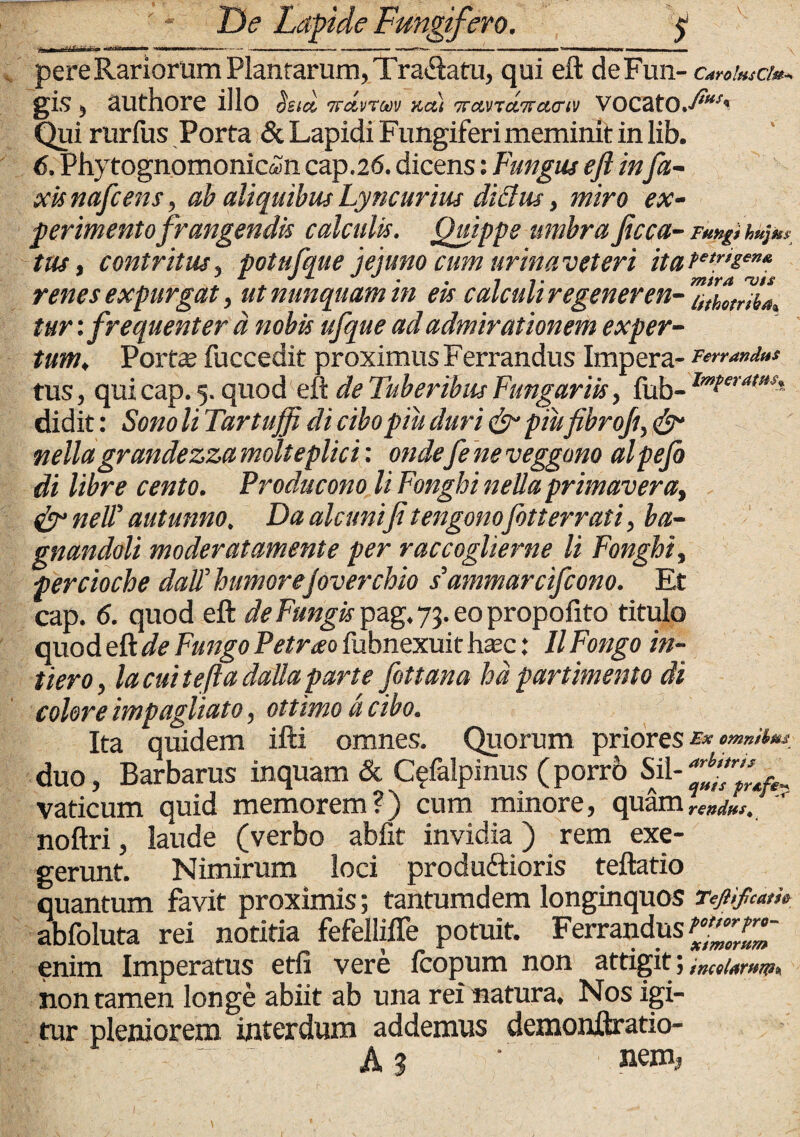 pere Rariorum Plantarum, Tra&atu, qui eft deFun- CarofusCh-. gis 5 authore illo Ssict, Trdvrm Kct) 7rccvrci7rci(Ttv VOCatO.^^ Qui rurfus Porta & Lapidi Fungiferi meminit in lib. 6. Phytognomonicffln cap.26. dicens: Fungus eft infa- xis nafcens, ab aliquibus Lyncurius diBus, miro ex¬ perimento frangendis calculis. Quippe umbra ficca- FuugUap^ tus, contritus, potufque jejuno cum urina veter i itate,riem* ' £ J J J - . 7 7. msra uis renes expurgat, ut nunquam tn eu calcun re gener en- athoeriba, tur: frequenter d nobis ufque ad admirationem exper¬ tum, Porte fuccedit proximus Ferrandus Impera- rerra»d»s tus, qui cap. 5. quod eft de Tuberibus Fungariis, fub- lmtera,as'. didit: Sono li Tartuffi di cibopiu duri & piufibroft, & nellagrandezza molteplici: ondefe ne veggono alpefo di libre cento. Producono li Fonghi nellaprimavera, & nelP aut mino. Da alcunifi tengonofot terrati, ba- gnandoli moderatamente per raccoglierne li Fonghi, percioche dalT humore/overchio s' ammarcifcono. Et cap. <5. quod eft de Fungis pag. 73. eo propofito titulo quod eft de Fungo Petrao fubnexuit hasc: II Fongo in- tiero, la cui te (ia dalla parte fottana hd partimento di colore impagitato, ottimo d cibo. Ita quidem ifti omnes. Quorum priores e* emnihu duo, Barbarus inquam & C^falpinus (porrb Sil- vaticum quid memorem?) cum minore, quam noftri, laude (verbo abfit invidia) rem exe¬ gerunt. Nimirum loci produftioris teftatio quantum favit proximis; tantumdem longinquos Tejiifcam abfoluta rei notitia fefellifle potuit. Ferrandus^.^' enim Imperatus etfi vere Icopum non attigit ; incel.friim, non tamen longe abiit ab una rei natura. Nos igi¬ tur pleniorem interdum addemus demonftratio- ( -■ A 3 ' nem?