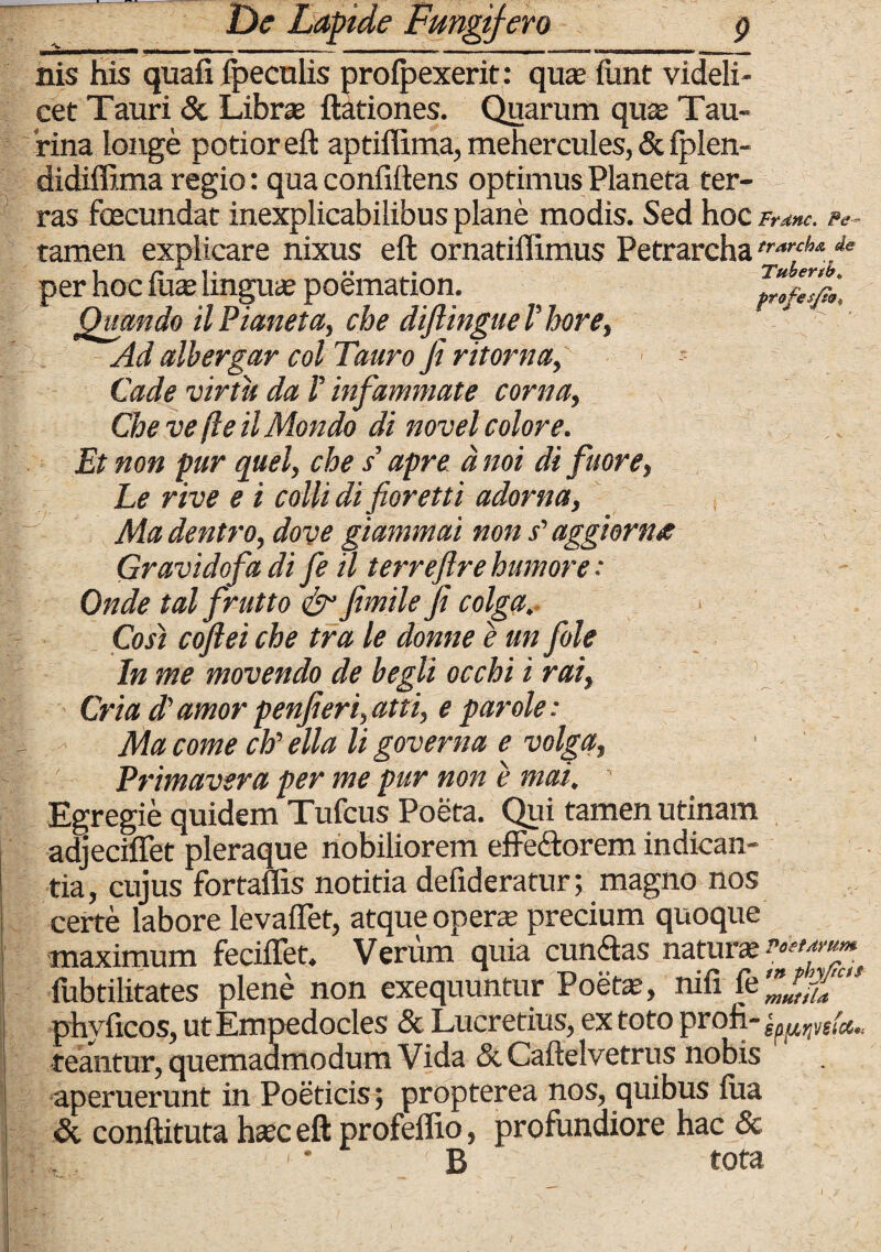 Tuber tb» profes/w* nis his quafi ipeculis proipexerit: quas funt videli¬ cet Tauri & Libras ftationes. Quarum qua Tau¬ rina longe potior eft aptiflima, mehercules, & fplen- didiffima regio: qua confidens optimus Planeta ter¬ ras fcecundat inexplicabilibus plane modis. Sed hoc Frdnc. Pe tamen explicare nixus eft ornatiilimus Petrarcha^^.* | ^ i * »• • per hoc iua linguas poemation. Quando UPianeta, che diftingueVhore, Ad albergar coi Tauro fi ritorna, Cade virtu da V infammate corna, Che ve fte il Mondo di novel colore. Et non pur quel, che s’ apre a noi di fuore, Le rive e i colli di fioretti adorna, Ma dentro, dove giammai non s'aggiorne Gravidofa di fe il terrefire humore: Onde tal frutto & fimile fi colga... Cost coftei che tra le donne e un fole In me movendo de begli occhi i rai, Cria d' amor penfieri,atti, e par ole: Ma come ch’ ella li governa e volga, Primavera per me pur non e mai. Egregie quidem Tufcus Poeta. Qui tamen utinam adjeciflet pleraque nobiliorem effe&orem indican¬ tia, cujus fortaflis notitia defideratur; magno nos certe labore levaflet, atque opera’ precium quoque maximum feciffet. Verum quia cimftas natura fubtilitates plene non exequuntur Poeta, nifi fe Zldu phyficos, ut Empedocles & Lucretius, ex toto proh- spfLrjVeici'; teantur, quemadmodum Vida & Caftelvetrus nobis aperuerunt in Poeticis; propterea nos, quibus iua & conftituta hac eft profeflio, profundiore hac & B tota