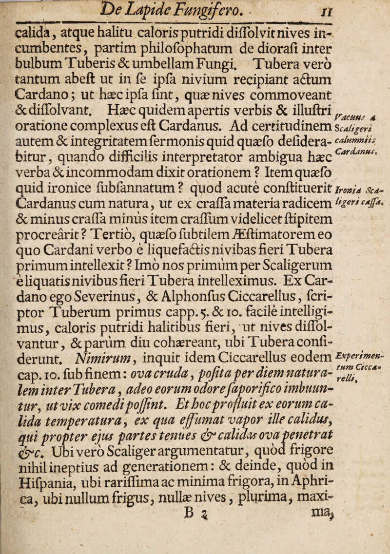 calida, atque halitu caloris putridi diflolvit nives in¬ cumbentes, partim philofophatum de diorafi inter bulbum Tuberis & umbellamFungi, Tubera vero tantum abeft ut in fe ipia nivium recipiant a£tum Cardano; ut haec ipfa fint, quae nives commoveant & dififolvant, Haec quidem apertis verbis & illuftri fracuut 4 oratione complexus eft Cardanus. Ad certitudinem S caligem autem & integritatem fermonis quid quaeio defidera- tOmmih bitur, quando difficilis interpretator ambigua haec Cardantts- verba & incommodam dixit orationem ? Item quaefo quid ironice fubfannatum ? quod acute conftituerif Irontd Sca Cardanus cum natura, ut ex crafla materia radicem l‘£er' c4Jf“- & minus crafla minus item craflum videlicet ftipitem procrearit ? Tertio, quaefo fubtilem Aiftimatorem eo quo Cardani verbo e liquefa&is nivibas fieri Tubera primum intellexit ? Imo nos primum per Scaligerum e liquatis nivibus fieri Tubera intelleximus. Ex Car¬ dano ego Severinus, & Alphonfus Ciccarellus, fcri- ptor Tuberum primus capp. 5. & 10. facile intelligi- mus, caloris putridi halitibus fieri, ut nives diflol- vantur, & parum diu cohaereant, ubi Tubera confi- derunt. Nimirum, inquit idem Ciccarellus eodem cap.io. fub finem: ova cruda, pofita per diem natura- lem inter Tubera, adeo eorum odorefaporifico imbuun¬ tur, ut vix comedipojjint. Et hoc profluit ex eorum ca¬ lida temperatura, ex qua effumat vapor ille calidus, qui propter ejus partes tenues & calidas ova penetrat &c. Ubi vero Scaliger argumentatur, quod frigore nihil ineptius ad generationem: & deinde, quod in Hifpania, ubi rariffima ac minima frigora, in Aphri- ca, ubi nullum frigus, nuite nives, plurima, maxi- B $ ma#