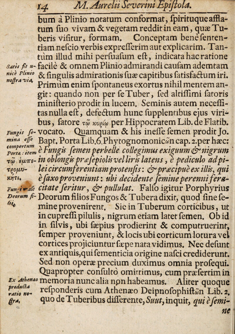 bum a Plinio notatum conformat, fpirituqueaffla¬ tum fuo vivam & vegetam reddit in eam, quae Tu¬ beris vifitur, formam. Conceptam bene fenten- tiam nefcio verbis exprefferim aut explicarim. Tan¬ tum illud mihi perfuafum eft, indicata hac ratione satu fit «- facile & omnem Plinio admirandi caufam ademtam Tl,m° & lingulis admirationis fuae capitibus fatisfa&um iri. nonravta, „ . s • c r .1 Primum enim ipontaneus exortus nihil mentem an¬ git: quando non per feTuber, fed altifiimi fatoris minifterio prodit in lucem. Seminis autem necefli- tas nulla eft, defeftum hunc fupplentibus ejus viri¬ bus, fatore T<£> KVq&f per Hippocratem Lib. de Flatib. Tangis fe- vocato. Quamquam & his ineffe femen prodit Jo. mina ejfe Bapf4 Porta Lib.6.Phytognomonic«m cap. 2.per haec: ZlTZ e Fungis femen perbelle collegimus exiguum & nigrum tu s^s- in oblongis priejepiolis vel liris latens, e pediculo adpi- TQofjLv- lei circumferentiamprotenjis: &pr<ecipue ex illis, qui efaxo proveniunt: ubi decidente femine perenni fera- Tunglmte citate feritur, & pullulat. Falfo igitur Porphyrius Deorum fi- Deorum filios Fungos & Tubera dixit, quod finefe- f,<* mine provenirent. Sic in Tuberum corticibus, ut in cuprefli pilulis, nigrum etiam latet femen. Obid in filvis, ubi faepius prodierint & computruerint, femper proveniunt, & locis ubi corticum lotura vel cortices projiciuntur faepe nata vidimus. Nec defunt ex antiquis,qui fementicia origine nafci crediderunt. Sed non operae precium duximus omnia profequi. Quapropter confulto omirtimus, cum praeferrim in Ex memoria nunc alia npn habeamus. Aliter quoque Tatii m- Sponderis cura Athenaeo Deipnofophift<Sn Lib. 2. fira, quo de Tuberibus differente, Suut, inquit, qui e femi- ■ . ne f