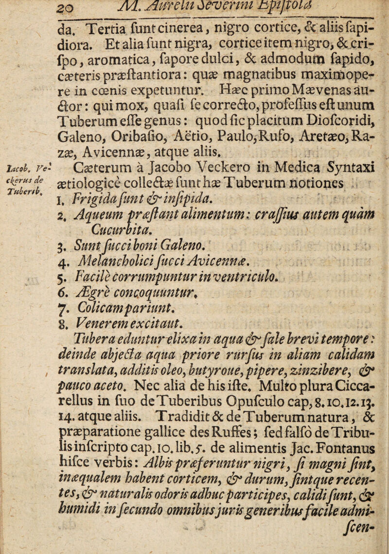 da. Tertia funt cinerea, nigro cortice, & aliis fapi- ' diora. Et alia funt nigra, cortice item nigro, & cri- fpo, aromatica, fapore dulci, & admodum fapido, cteteris praeftantiora: quae magnatibus maximope- re in coenis expetuntur. Haec primo Maevenas au¬ dior : qui mox, quaii fe corredto, profeffus eft unum Tuberum effe genus: quod fic placitum Diofcoridi, Galeno, Oribafio, Aetio, Paulo,Rufo, Aretaeo, Ra- zae, Avicennae, atque aliis. htcob* Ve Caeterum a Jacobo Veckero in Medica Syntaxi ckerusde a^idogice colledtae funt hae Tuberum notiones Tu er'' i. Frigidafunt &infipida. 2. Aqueum proflant alimentum: crajjius autem quam Cucurbita. 3. Sunt fucci boni Galeno. 4. Melancholici fucci Avicenno. 5. Facile corrumpuntur in ventriculo. 6. JEgrje concoquuntur, r 7* Colicampariunt. 8. Venerem excit aut. Tubera eduntur elixa in aqua & fale brevi tempore: deinde abjeda aqua priore rurfus in aliam calidam translata, additis oleo, hutyroue, pipere, zinzibere, & pauco aceto. Nec alia de his ifte. Multo plura Cicca- rellus in fuo deTuberibus Opufculo cap, 8.10.12.13. 14. atque aliis. Tradidit & de Tuberum natura, 8c praeparatione gallice desRuffes; fedfalfo de Tribu¬ lis infcripto cap. 10. lib.5-. de alimentis Jac.Fontanus hifce verbis: Albis proferuntur nigri, Ji magni jint, in o qualem habent corticem, & durum, Jintque recen¬ tes,^ naturalis odoris adhuc participes, calidi funt, & humidi infecundo omnibus juris generibus facile admi- . ^ w fcen-