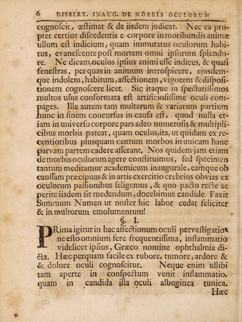 - _ .1,-1 I -, ,1 _ __ T. ...I, - _ -m—««■, I—1 cognofcit, seftimat & de iisdem judicat. Nec ea pro¬ pter certius difcedentis e corpore in moribundis animas ullum eft indicium , quam immutatus oculorum habi¬ tus, evanefcentepoft mortem omni ipforum fplendo- re. Ne dicam,oculos ipiius animi ede indices, & quali feneftras, per quas in animum introfpicere, ejusdem- que indolem,habitum,affedtionem,vigorem Scdifpofi- tionem cognofcere licet. Sic itaque in fpe&atiflimos inultos ufus conformata eft artificioliilime oculi com¬ pages. Ille autem tam multarum & variarum partium Jiuhc in finem concurfus in caufa eft, quod nulla et¬ iam in univerfo corpore pars adeo numerofis& multipli¬ cibus morbis pateat, quam oculus,ita, ut quidam ex re- centioribus plusquam centum morbos in unicam hanc parvam partem cadere aderant, Nos quidem jam etiam de morbis oculorum agere conftituimus, fed fpecimen tantum meditamur academicum inaugurale,eamqueob caudam pracipuas&in artis exercitio crebrius obvias ex oculorum padionibus feligemus , & quo pacto recte ac perite iisdem dt medendum, docebimus candide. Faxit Summum Numen ut noder hic labor cedat feliciter & in multorum emolumentum! §. I. P Rima igitur in hac affectionum oculi perveftigatro' ne efto omnium fere frequentidima, inflammatio videlicet ipiius, Gneco nomine ophthalmia di¬ cta, Haec perquam facile ex rubore, tumore, ardore & & dolore oculi cognofcitur. Neque enim ullibi tam aperte in confpeftum venit inflammatio, quam in candida illa oculi albuginea tunica. Hsc