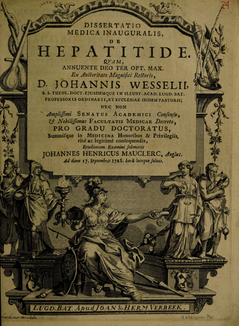 W DISSERTATIO ^^35 MEDICA INAUGURALIS D E QVAM, ANNUENTE DEO TEA OPT. MAX. Ex AuUoritate Magnifici ReBoris, >• JOHANNIS WESSELir. S.S.THEOL.DOCT.EJUSDEMQUE IN ILLUST. AC AD. LUGD. BAT. PROFESSORIS ORDINARII,ET ECCLESIAE IBIDEM PASTORIS; NEC NON AmpliJJimi Senatus Academici Confenfu, & NobiliJJimae Facultatis Medicae Decreto5 PRO GRADU DOCTORATUS, Sutnmifque in Medicina Honoribus & Privilegiis, rite ac legitime confequendis. Eruditorum Examini fubmittit JOHANNES HENRICUS MAUCLERC, Jnghu. Ad diem 17. Septembris 1718. hora locoque /olitis, tSWuk inj-r r/krcj de/r