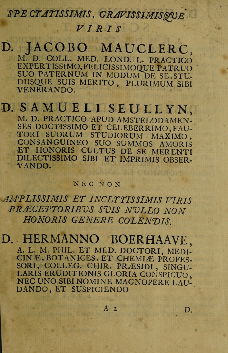 SPE CTATISSIMIS, GRAFISSIMISgVE * VIRIS D. JACOBO MAUCLERC, M. D. COLL. MED. LOND. L. PRACT1CO EXPERTISSIMO.FELICISSIMOQUE PATRUO SUO PATERNUM IN MODUM DE SE.STU- DIISQUE SUIS MERITO , PLURIMUM SIBI VENERANDO. B. S A M U E L I SEULLYN, M. D. PRACTICO APUD AMSTELODAMEN- SES DOCTISSIMO ET CELEBERRIMO,FAU¬ TORI SUORUM STUDIORUM MAXIMO , CONSANGUINEO SUO SUMMOS AMORIS ET HONORIS CULTUS DE SE MERENTI DILECTISSIMO SIBI ET IMPRIMIS OBSER¬ VANDO. AMPLISSIMIS ET INCLYTISSIMIS VIRIS PRjECEPTORIBVS SUIS NULLO NON HONORIS GENERE COLENDIS. D. HERMANNO BOERHAAVE, A. L. M. PHIL. ET MED. DOCTORI, MEDI¬ CINAE, BOTANICES, ET CHEMIAE PROFES¬ SORI, COLLEG. CHIR. PR AESI DI , SINGU¬ LARIS ERUDITIONIS GLORIA CONSPICUO, NEC UNO SIBI NOMINE MAGNOPERE L AU¬ DANDO, ET SUSPICIENDO A 2 D.