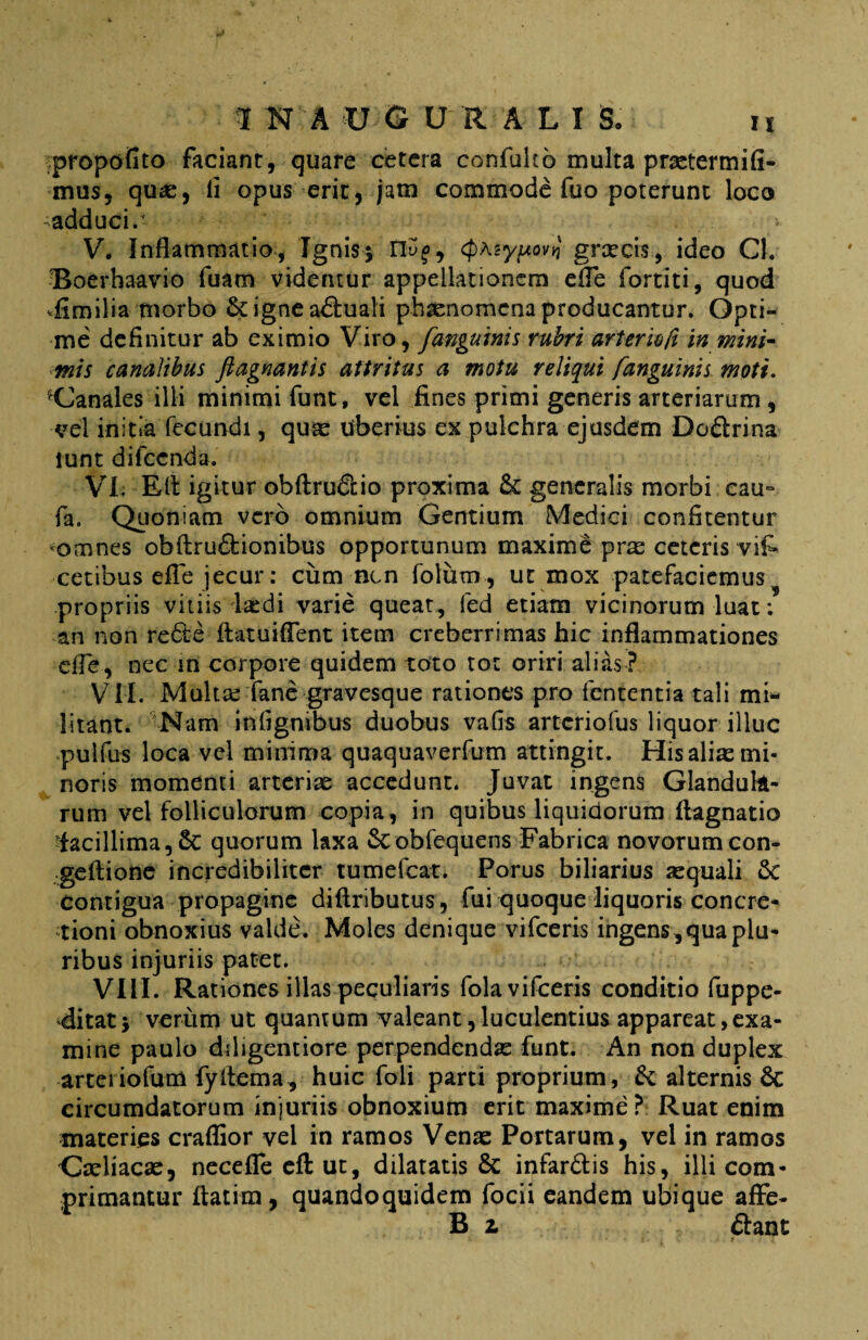 propofito faciant, quare cetera confulto multa praetermifi- mus, quae, ii opus erit, jam commode fuo poterunt loco -adduci/ V. Inflammatio, Ignis; n^, cpAsy^ovt! graecrs, ideo Cl. OBoerhaavio fuam videntur appellationem efle fortiti, quod *fimilia morbo Scigneaduali phaenomena producantur. Opti¬ me definitur ab eximio Viro, fanguinis rubri arterioft in mini¬ mis canalibus fiagnantis attritus a motu reliqui fanguinis moti, Canales illi minimi funt, vel fines primi generis arteriarum , vel initia fecundi, quas Uberius ex pulchra ejusdem Dodrina lunt difcenda. VI. Eli igitur obftrudio proxima & generalis morbi cau- fa. Quoniam vero omnium Gentium Medici confitentur *omnes obftrudionibus opportunum maxime prae ceteris vifc. cetibus efle jecur: cum nen fotum, ut mox patefaciemus propriis vitiis laedi varie queat, fed etiam vicinorum luat: an non rede ftatuiflent item creberrimas hic inflammationes efle, nec in corpore quidem toto tot oriri alias ? VII. Multae fane gravesque rationes pro lententia tali mi¬ litant. Nam infignibus duobus vafis arteriofus liquor illuc pulfus loca vel minima quaquaverfum attingit. His alias mi¬ noris momenti arteriae accedunt. Juvat ingens Glandula¬ rum vel folliculorum copia, in quibus liquidorum fiagnatio lacillima,8c quorum laxa Scobfequens Fabrica novorumcon- geftione incredibiliter tumefeat. Porus biliarius aequali & Contigua propagine diftributus, fui quoque liquoris concre¬ tioni obnoxius valde. Moles denique vifceris ingens, qua plu¬ ribus injuriis patet. VIII. Rationes illas peculiaris fola vifceris conditio fuppe- 'ditat; verum ut quantum valeant,luculentius appareat,exa¬ mine paulo ddigentiore perpendendae funt. An non duplex arteriofum fyflema, huic foli parti proprium, & alternis 6c circumdatorum injuriis obnoxium erit maxime? Ruat enim materies craflior vel in ramos Venas Portarum, vel in ramos Gaeliacae, necefle efl: ut, dilatatis & infardis his, illi com¬ primantur ftatim, quandoquidem focii eandem ubique afFe- B i dant
