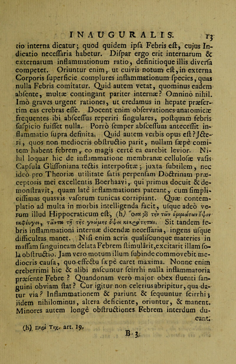 rio interna dicatur; quod quidem ipfa Febris eft, cujus In¬ dicatio neceflaria habetur. Difpar ergo erit internarum & externarum inflammationum ratio, definitioque illis diverfa competet. Oriuntur enim, ut cuivis notum efl,in externa Corporis fiiperficie complures inflammationum fpecies, quas nulla Febris comitatur. Quid autem vetat, quominus eadem* abfente, multas contingant pariter internas? Omnino nihil. Imo graves urgent rationes, ut credamus in hepate prtefer-T tim eas crebras efle. Docent enim Gbfervationes anatomicas frequentes ibi abfceflus re periri fingulares, poftquam febris fufpicio fuiflet nulla. Porro femper abfceflum anteceflit in¬ flammatio fupra definita* Quid aurem verbis opus eftPJ&e-- r i, quos non mediocris obfiru&io parit, nullam faspe-comi¬ tem habent febrem r eo magis certe ea earebit levior. Ni¬ hil loquar hic de inflammatione membranre ccllulofas vafis Capfula Gliffoniana te£fcis interpofitre j juxta fubtilem, nec ideo pro Theoriae utilitate fatis perpenfam Do&rinam prce- ceptoris mei excellentis Boerhaavi, qui primus docuit &de- monflravit, quam late inflammationes pateant, cumfimpli- ciffimas quasvis vaforum tunicas corripiant. Quas contem¬ platio ad multa in morbis intelligenda facit, ufque adeo ve¬ rum illud Hippocraticum eft, (hj ro^$ t>$vtuv o^druvq^iv iKtQivyet, rccvm ry tyv&JpK mjl&itviui. Sit tandem fe- bris inflammationi internas dicendae neceflaria, ingens ufque difficultas manet. Nifi enim acris qualifcunque materies in maflam fanguineam delata Febrem ftimularit5excitarit illam fo- la obftru&io. Jam vero motum illum fubinde commovebit me¬ diocris caufa, quo effeftu fkpe caret maxima. Nonne enim creberrimi hic & alibi nafcuntur feirrhi nulla inflammatoria prsefente Febre ? Quandonam vero major obex fluenti fan- guini obviam flat? Cur igitur non celerius abripitur, qua da¬ tur via ? Inflammationem & pariunt & fequuntur feirrhi j iidem nihilominus, altera deficiente, oriuntur, & manent. Minores autem longe obftru&iones Febrem interdum du¬ cant;. (h), ns&i tan.