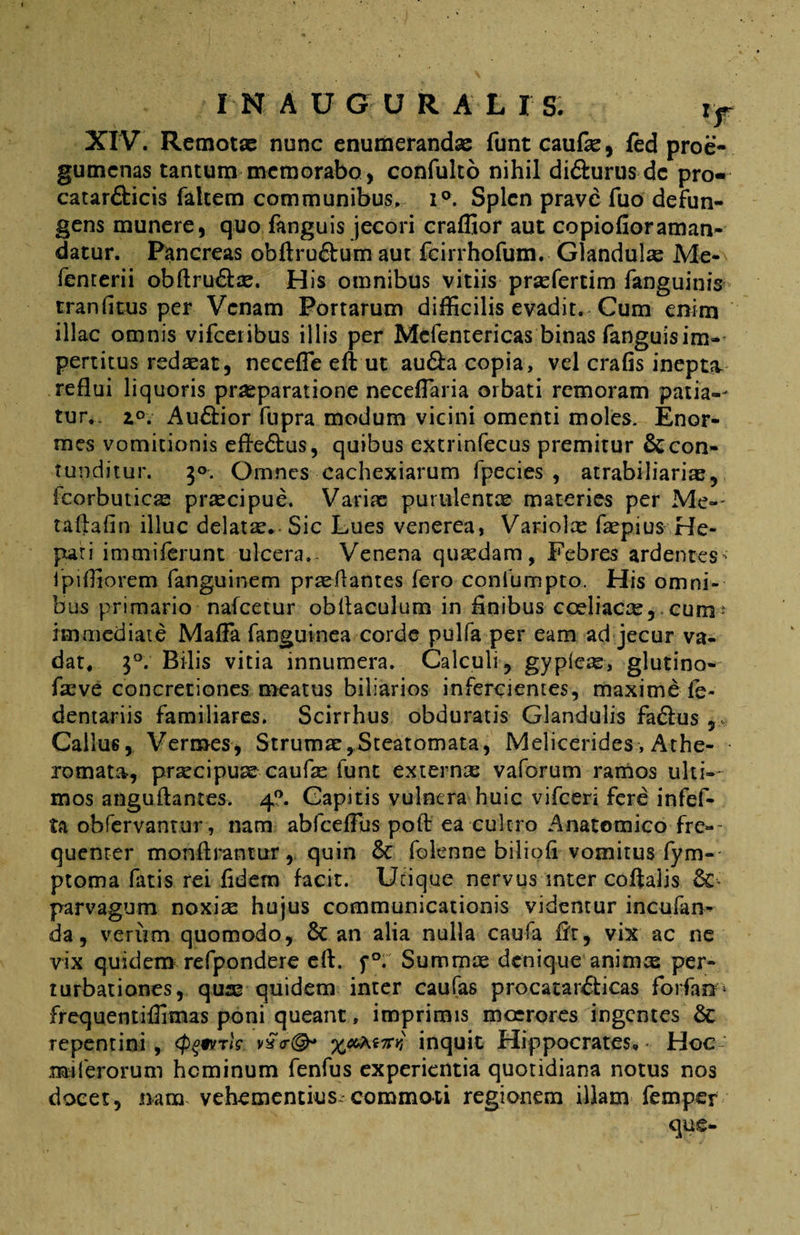 XIV. Remotae nunc enumerandae funt caufo, fed proe- gumcnas tantum memorabo, confulto nihil di&urus dc pro- catar&icis falcem communibus, i°. Splen prave fuo defun- gens munere, quo fanguis jecori craffior aut copiofioraman¬ datur. Pancreas obftruftum aut fcirrhofum. Glandulo Me- femerii obftru&o. His omnibus vitiis profertim fanguinis traniitus per Venam Portarum difficilis evadit. Cum enim illae omnis vifceribus illis per Mefentericas binas fanguis im¬ pertitus redoat, neceffie eft ut au&a copia, vel crafis inept?v reflui liquoris praeparatione neceffiaria orbati remoram patia-- tur,. z°. Au&ior fupra modum vicini omenti moles. Enor¬ mes vomitionis efte&us, quibus extrinfecus premitur & con¬ tunditur. 3°. Omnes cachexiarum fpecies , atrabiliario, fcorbutico proci pue, Variae purulentae materies per Me-- taftafin illuc delata. Sic Lues venerea, Variolo faepius He¬ pati i m mi ferunt ulcera. Venena quaedam, Febres ardentes- ipiffiorem fanguinem proflantes fero confumpto. His omni¬ bus primario nafcetur obllaculum in finibus coeliaco, cum * immediate Maffa fanguinea corde pulfa per eam ad jecur va¬ dat, i°. Bilis vitia innumera. Calculi, gypleo, glutino- fove concretiones meatus biliarios infercientes, maxime fe- dentariis familiares. Scirrhus obduratis Glandulis fa&us Gallus, Vermes, Strumo, Steatomata, Melicerides, Athe¬ romata, procipuo caufo funt externo vaforum ramos ulti¬ mos anguffantes. 40. Capitis vulnera huic vifceri fere infef- ta obfervantur , nam abfcefFus pofi ea cultro Anatomico fre-~ quenter monftrantur, quin & folenne biliofi vomitus fym-- ptoma fatis rei fidem facit. Utique nervus inter coftalis & parvagum noxio hujus communicationis videntur incufan* da, verum quomodo, 6c an alia nulla caufa fit, vix ac ne vix quidem refpondere efi. f°. Summo denique animo per¬ turbationes, quo quidem inter caufas procatar£ticas forfanp frequentiffimas poni queant, imprimis moerores ingentes & repentini, (pqivrls v£<r©* tW inquit Hippocrates, • Hoc mi ferorum hominum fenfus experientia quotidiana notus nos docet, nam vehementius-commoti regionem illam femper que-