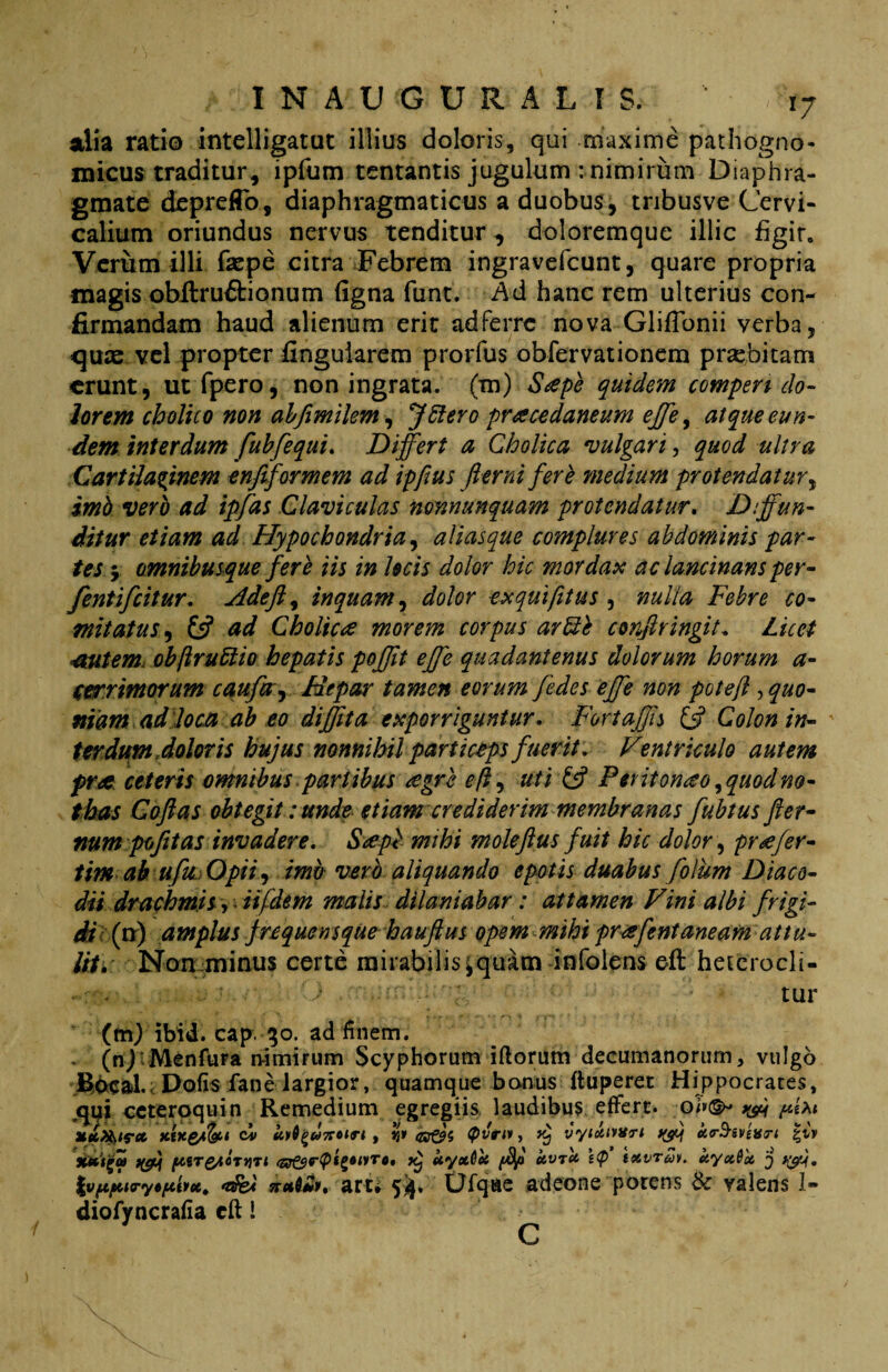 alia ratio intelligatut illius doloris, qui maxime pathogno- micus traditur, ipfum tentantis jugulum : nimirum Diaphra¬ gmate deprefTo, diaphragmaticus a duobus, tnbusve Cervi¬ calium oriundus nervus tenditur, doloremque illic figit. Verum illi faepe citra Febrem ingravefcunt, quare propria magis obitru&ionum ligna funt. Ad hanc rem ulterius con¬ firmandam haud alienum erit adferrc nova GlifTonii verba, quas vel propter lingularem prorfus obfervationem praebitam erunt, utfpero, non ingrata, (m) Sdpe quidem compen do¬ lorem cholico non abfimilem, JSiero praecedaneum effe, atque eun¬ dem interdum fubfequi. Differt a Cholica vulgari, quod ultra Cartilaginem enfiformem ad ipfius fler ni fere medium protendatur, imb vero ad ipfds Claviculas nonnunquam protendatur. Diffun¬ ditur etiam ad Hypochondria, aliasque complures abdominis par¬ tes 5 omnibusque fere iis in locis dolor hic mordax ac lancinans per- fentifeitur. Adeft, inquam, dolor exquifitus , nulla Febre co¬ mitatus , £5? ad Cholicae morem corpus ar&e confringit. Licet autem objlru6tio hepatis pofft effe quadantenus dolorum horum a- cerrimorum caufay Hepar tamen eorum fedes effe non potefl, quo¬ niam ad loca ab eo diffita exporriguntur. FortaJJh & Colon in¬ terdum doloris hujus nonnihil particeps fuerit. Ventriculo autem prae ceteris omnibus partibus aegre efl, uti & Peritonaeo, quod no¬ thas Coftas obtegit: unde etiam crediderim membranas fubtus fter- num pofitas invadere. Saepi mihi moleftus fuit hic dolor, praefer- tim ab ufu Opii, imb vero aliquando epotis duabus folum Diaco- dii drachmis, iifdem malis dilaniabar: attamen Vini albi frigi¬ di (n) amplus frequens que hauftus opem mihi praeflent aneam attu¬ lit. Non minus certe mirabilis $ quam infolens eft heterocli- tur (fn) ibid. cap. 30. ad finem. (nj M^nfura n-imirum Scyphorum iftorum decumanorum, vulgo Bocal. Dofis faoe largior, quamque bonus ftuperet Hippocrates, qui ccteroquin Remedium egregiis laudibus effert, ot&i V*1 xwe/fo1 d» tiy^u7T0tri , *j» <n&5 (pvtvt, ^ vyixtvvri ^ cto-S&vevri £iv XU<sr&<r<ptftyT*, ^ ayxOct /4°' ‘CVT‘C tty»6et j %v(.tjxiryeftivctt <e$e< naD**, arti fy. tjfqae adeone porens & valens I» diofyncrafia cft i C
