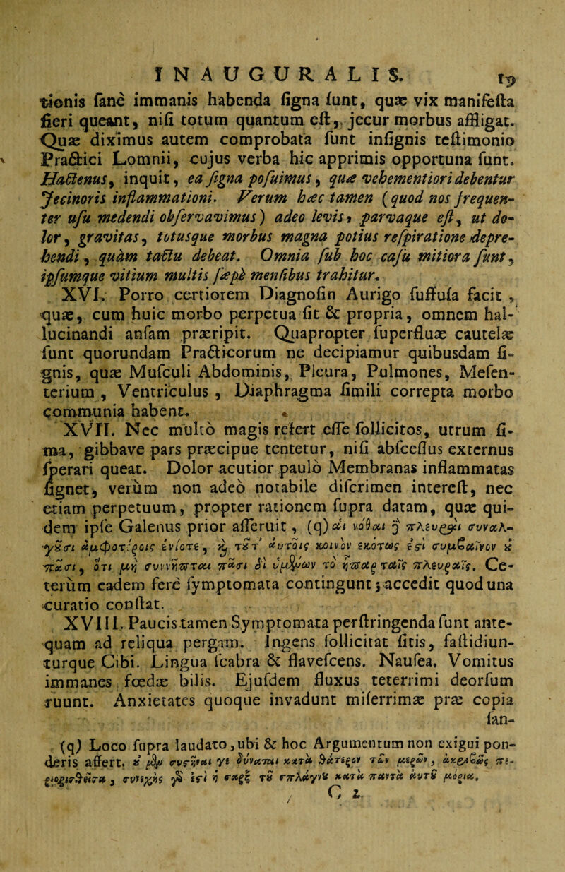 IN AUGURALIS. it> tionis fane immanis habenda figna funt, qute vix manifefta fieri queant, nifi totum quantum eft, jecur morbus affligat. <Juae diximus autem comprobata funt infignis teftimonio Pra&ici Lomnii, cujus verba hic apprimis opportuna funt» jHaRenus^ inquit, ea figna pofuimus, qua vehementiori debentur Jecinoris inflammationi. Ferum hac tamen (quod nos frequen¬ ter ufu medendi oh fer cavimus) adeo levis* parvaque eft, ut do¬ lor , gravitas, totusque morbus magna potius refpiratione depre¬ hendi , quam tattu debeat. Omnia fub hoc cafu mitiora funt, ipfumque vitium multis fapb mentibus trahitur. XVI. Porro certiorem Diagnofin Aurigo fuffufa facit , quas, cum huic morbo perpetua fit & propria, omnem hal- lucinandi anfam praeripit. Quapropter fuperfluas cautela funt quorundam Pra&icorum ne decipiamur quibusdam fi- gnis, quas Mufculi Abdominis, Pleura, Pulmones, Mefen- terium , Ventriculus , Diaphragma fimili correpta morbo communia habent. « XVII. Nec multo magis refert effle foliicitos, utrum fi¬ ma, gibbave pars prascipue tentetur, nifi abfcefius externus fperari queat. Dolor acutior paulo Membranas inflammatas fignet, verum non adeo notabile difcrimen intercft, nec etiam perpetuum, propter rationem fupra datam, qure qui¬ dem ipfe Galenus prior affleruit, (q)^ vMcu $ 7r\zv^ii trwxA- 'ySm et^cpor^ois ivlan^ ^ r*V *vroie xoivlv zkotws eV< eufA&xTvcv & 7T.XCTI , 0Tt [Ayj ev\'\Y\7XTOU 7IW* T0 TOtTS 7TfavgX7f. Gc- teriim eadem fere iymptomata contingunt $ accedit quod una curatio conltat. XVI11. Paucis tamen Symptomata perflringenda funt ante¬ quam ad reliqua pergam. Ingens follicitat ficis, faflidiun- turque Cibi. Lingua fcabra flavefeens. Naufea. Vomitus immanes foedce bilis. Ejufdem fluxus teterrimi deorfum ruunt. Anxietates quoque invadunt tniferrimee pree copia fan- (q) Loco fupra laudato, ubi & hoc Argumentum non exigui pon¬ deris affert. * /4 rv?%rett dvvttiut XXTU S&Ti^Ol TUV ) ClX&lZaf iTi~ , TvytfcKi £f< V tr7rXctyv& xxTei TruvTct Uvth / C Ir