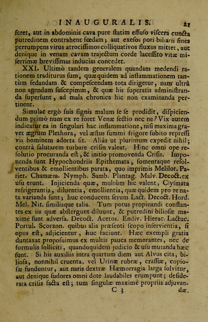 feret, aut in abdominis cava pure ftatim effufo vifcera cun&a putredinem contrahent fcedarn ; aut exefos pori biharii fines perrumpens virus atrocifiimoscolliquativos fluxus mittet, aut denique in venam cavam trajeftum corde laceflito vitas mi* ferrimas breviflimas inducias concedet. XXI. Ultimo tandem generalem quandam medendi ra¬ tionem traditurus fum, quae quidem ad inflammationem tan¬ tum fedandam St compefcendam tota dirigetur, nam' ultra non agendum fufeepimus, St quae his fuperatis adminiftran- da fuperfunt, ad mala chronica hic non examinanda per¬ tinent. Simulae ergo fuis fignis malum fe fe prodidit, difpicien- dum primo num ex re foret Venae fe&io nec ne ? Vix autem indicatur ea in Angulari hac inflammatione,niA maximagra- vet aegrum Plethora, vel tellus fummi frigore fubito reprefli vis hominem adorta fit. Alias ut plurimum expedit nihil; contra falutarem turbare crifin valeat. Hinc omni ope re- folutio procuranda eft, St initio promovenda CriAs. Impo¬ nenda funt Hypochondriis Epithemata, fomentaque refol- ventibus St emollientibus parata, quo imprimis Melilot.Pa¬ riet. Chamasm. Nymph. Samb. Plantag. Malv.Decofhex ufu erunt. Injicienda quas, multum hic valent, Ciyfmata refrigerantia, diluentia, emollientia, quae quidem pro rena¬ ta varianda funt* huc conducent ferum La£t. Decoft. Hord. Mei. Nit. Amiliaque talia. Tum potus propinandi conflan¬ tes ex iis quas abftergunt diluunt, St putredini biliofas ma¬ xime funt adverfa. DecoSt. Acetos. Endiv. Hierae. La6tuc. Portui. Scorzon. quibus alia praefenti fcopo infervientia, fi opus eft, adjicientur , huc faciunt. Haec exempli gratia duntaxat propofuimus ex multis pauca memorantes, nec de formulis folliciti, quandoquidem judicio St ufu mutanda hasc funt. Si his auxiliis intra quartum diem aut Alvus cita, bi- liofa, nonnihil cruenta, vel Urinas rubrae, craflias, copio- faz funduntur, aut ngris dextrae Haemorragia larga folvitur, aut denique fudores omni dote laudabiles erumpunt; defide- rata critis fafta eft; tum Angulae maxime propriis adjuvan- C 1 das.