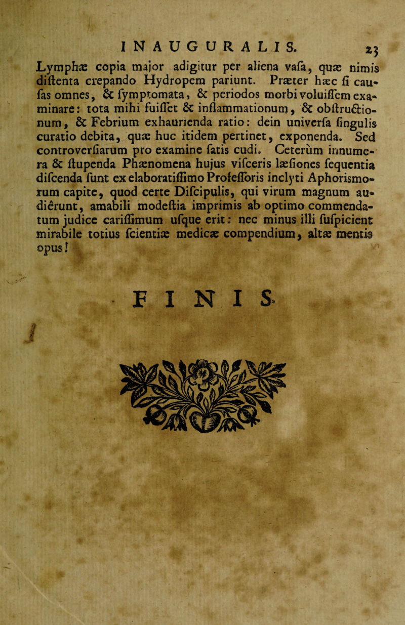 Lymphas copia major adigitur per aliena vafa, qua; nimis diftenta crepando Hydropem pariunt. Praster hasc fi cau* fas omnes, & fymptomata, & periodos morbivoluifiemexa- minare: tota mihi fuiflet & inflammationum, & obftru&io- num, 6c Febrium exhaurienda ratio: dein univerfa fingulis curatio debita, quas huc itidem pertinet, exponenda. Sed controverfiarum pro examine fatis cudi. Ceterum innume¬ ra & ftupenda Phaenomena hujus vifceris lasfiones fequentia difcenda funt ex elaboratiflimo Profefloris inclyti Aphorismo- rum capite, quod certe Difcipulis, qui virum magnum au¬ dierunt, amabili modeftia imprimis ab optimo commenda¬ tum judice cariffimum ufque erit: nec minus illi fufpicient mirabile totius fcientias medicas compendium, altas mentio opus! P I NI S