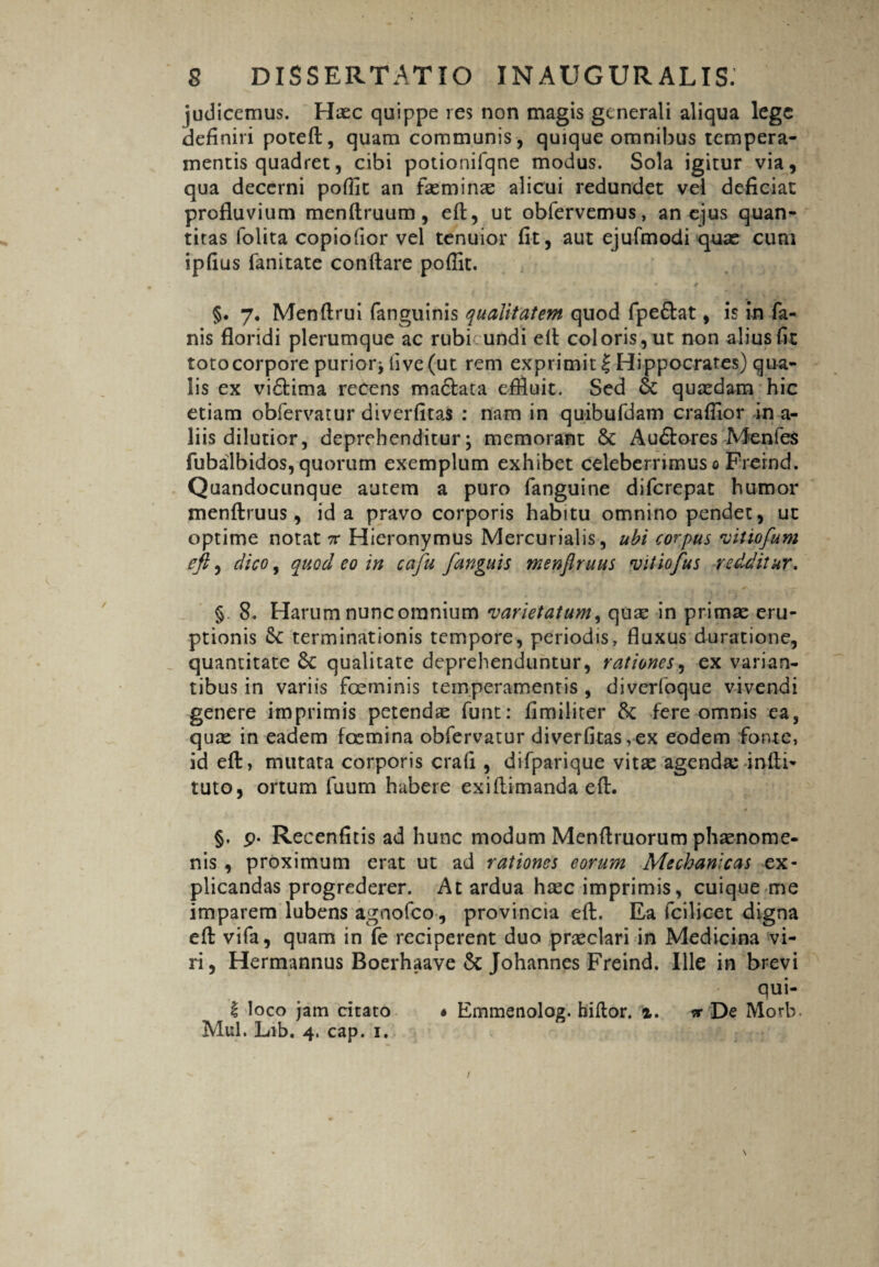 judicemus. Haec quippe res non magis generali aliqua lege definiri poteft, quam communis, quique omnibus tempera¬ mentis quadret, cibi potionifqne modus. Sola igitur via, qua decerni poflit an faeminae alicui redundet vel deficiat profluvium menftruum, eft, ut obfervemus, an ejus quan¬ titas folita copiofior vel tenuior fit, aut ejufmodi quas cum ipfius fanitate conflare poffit. §. 7. Menflrui fanguinis qualitatem quod fpedlat, is in fa¬ nis floridi plerumque ac rubicundi eft coloris, ut non alius fit toto corpore purior* iive (ut rem exprimit £ Hippocrates) qua¬ lis ex vidtima recens madlata effluit. Sed St quaedam hic etiam obfervatur divcrfitas : nam in quibufdam crafflor in a- liis dilutior, deprehenditur; memorant St A udiores Menfes fubalbidos, quorum exemplum exhibet celeberrimus 0 Freind. Quandocunque autem a puro fanguine difcrepat humor menflruus, id a pravo corporis habitu omnino pendet, ut optime notat 7r Hieronymus Mercurialis, ubi corpus vit tofum eft, dico, quod eo in caju [anguis menflruus vitiofus redditur, § 8. Harum nunc omnium varietatum, quae in primae eru¬ ptionis St terminationis tempore, periodis, fluxus duratione, quantitate St qualitate deprehenduntur, rationes, ex varian¬ tibus in variis foeminis temperamentis , diverfoque vivendi genere imprimis petendae funt: fimiliter St fere omnis ea, quae in eadem foemina obfervatur diverfitas,ex eodem fonte, id eft, mutata corporis crafi , difparique vitae agendas infti- tuto, ortum fuum habere exi (limanda eft. §. p* Recenfitis ad hunc modum Menftruorum phaenome¬ nis , proximum erat ut ad rationes eorum Mechanicas ex¬ plicandas progrederer. At ardua haec imprimis, cuique me imparem lubens agnofeo , provincia eft. Ea fcilicet digna eft vifa, quam in fe reciperent duo praeclari in Medicina vi¬ ri, Hermannus Boerhaave St Johannes Freind. Ille in brevi qui- i loco jam citato • Emmenolog. hiflor. %, * De Morb.