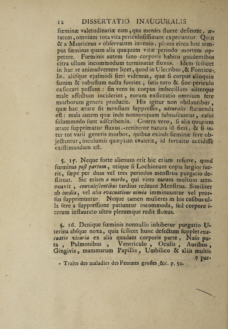 foeminx valetudinarix eam,qua menfes fluere definunr, ar- ratem, omnium tota vita periculofiflimam experiantur. Quin & a Miuriceau <r obfervatum invenio, plures circa hoc tem¬ pus fxminas quam alia quaquam vitx periodo mortem op¬ petere. Foeminis autem fano corporis habitu gaudentibus citra ullum incommodum terminatur fluxus. Idem fcilicet in hac re animadvertere licet, quod in Ulceribus ,& Fonticu¬ lis, aliifque ejufmodi fieri videmus, quae fi corpus alioquin fanum robuftum nadta fuerint , fatis tuto & fine periculo cxficcari poflunt : fin vero in corpus imbecillum aliterque male afredtum inciderint , eorum exficcatio omnium fere morborum genera producit. His igitur non obilantibus , quae hac aetate fit menfium fuppreffio, naturalis ftatuenda eft: mala autem qux inde nonnunquam iubnafcuntur, cafui folummodo funt adfcribenda. Contra vero, fi alia quapiam aetate fupprimatur fluxus,-renitente natura id fieri, &: fi in¬ ter tot varii generis morbos, quibus exindefxminx fere ob¬ jectamur, incolumis quxpiam evalerit, id fortuito accidifie exiftimandum efL §. if. Neque forte alienum erit hic etiam referre, quod foeminas pojl partum, utique fi Lochiorum copia largior fue¬ rit, fxpe per duas vel tres periodos menftrua purgatio de- flituat. Sic etiam a morbo, qui vires earum multum atte¬ nuavit , c onv alefc entibus tardius redeunt Menftrua. Similiter ab inedia, vel alia evacuatione nimia imminuuntur vel pror- fus fupprimuntur. Neque tamen mulieres in his cafibusul¬ la fere a fuppreffione patiuntur incommoda, fed corpore i- terum inftaurato ultro plerumque redit fluxus, §. 16. Denique foeminis nonnullis inhibetur purgatio U- terinaabfque noxa, quia fcilicet hunc defedtum fuppletmi- cuatio vicaria ex alia quadam corporis parte , Nafo pu¬ ta , Pulmonibus , Ventriculo , Oculis , Auribus , Gingivis, mammarum Papillis , Umbilico & aliis multis <P par- 3? Traite des maladies desFemmes grofies fice. p. 50.