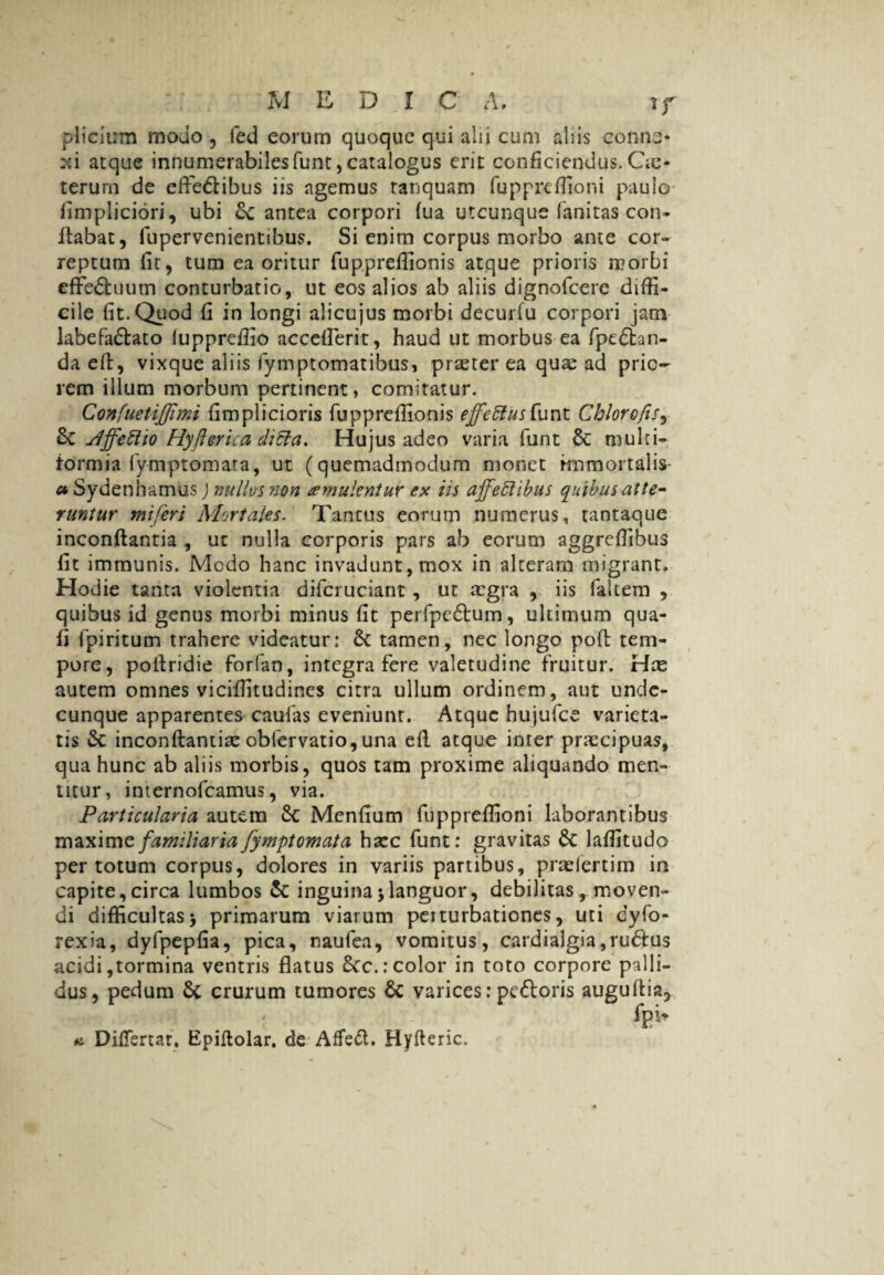 plicium modo , led eorum quoque qui alii cum aliis conne¬ xi atque innumerabiles funt, catalogus erit conficiendus. Oe- terurn de eftedlibus iis agemus tanquam fuppreffioni paulo fimpliciori, ubi & antea corpori (ua utcunque fanitas con- Itabat, fupervenientibus. Si enim corpus morbo ante cor¬ reptum fit, tum ea oritur fuppreflionis atque prioris morbi effedhium conturbatio, ut eos alios ab aliis dignofcerc diffi¬ cile fit. Quod fi in longi alicujus morbi decurfu corpori jam labefadlato fuppreffio accefierit, haud ut morbus ea fpedhn- da efi, vixque aliis fymptomatibus, praeter ea quae ad prio¬ rem illum morbum pertinent, comitatur. ConfuetiJJimi fimplicioris fuppreflionis effetius funt Chlorofts, 6c Jffetlto Hyflerica ditia, Hujus adeo varia funt Sc multi¬ formia fy-mptomara, ut (quemadmodum monet immortalis a Sydenhamus) nullos non aemulentur ex iis affetlibus quibus atte¬ runtur mi feri Mortales. Tantus eorum numerus, tantaque inconflantia , ut nulla corporis pars ab eorum aggreffibus fit immunis. Medo hanc invadunt, mox in alteram migrant. Hodie tanta violentia difcruciant, ut aegra , iis fakem , quibus id genus morbi minus fit perfpedlum, ultimum qua- fi fpiritum trahere videatur: & tamen, nec longo pofl tem¬ pore, pollridie forfan, integra fere valetudine fruitur. Hce autem omnes viciffitudines citra ullum ordinem, aut unde¬ cunque apparentes caufas eveniunt. Atque hujufce varieta¬ tis &: inconflantia: obfervatio, una efi. atque inrer praecipuas, qua hunc ab aliis morbis, quos tam proxime aliquando men¬ titur, internofeamus, via. Particularia autem 6c Menfium fuppreffioni laborantibus maxime familiaria fymptomata hazc funt: gravitas Sc laffitudo per totum corpus, dolores in variis partibus, praeiertim in capite, circa lumbos & inguina > languor, debilitas , moven¬ di difficultas> primarum viarum perturbationes, uti dyfo- rexia, dyfpepfia, pica, naufea, vomitus, cardialgia,rudius acidi,tormina ventris flatus 6cc.: color in toto corpore palli¬ dus, pedum 6c crurum tumores 6c varices: pefloris auguftia, fpi* a DifTertaf* Epiflolar. de-Affedl. Hyfteric,