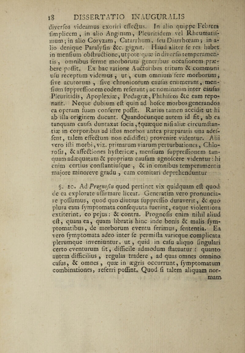 diverfos videamus exoriri efYcQus. In alio quippe Febrem fimplicem , in alio Anginam, Pleuritidem vel Rheumatif- mum * in alio Coryzam , Catarrhum, feu Diarrhoeam ; in a- lio denique Paralyfin &c. gigmr. Haud aliter (e res habet in mendum obftru&ione,utpote quae indiverfis temperamen¬ tis , omnibus ferme morborum generibus occafionem prae- bere poffit. Ex hac ratione Auctoribus tritum & communi ufu receptum videmus, ur, cum omnium fere morborum, ftve acutorum , five chronicorum caulas enumerant, men- fium luppreffionem eodem referant-, ac nominati m inter caulas Pleuritidis, Apoplexia, Podagras, Phthiieos &c eam repo¬ nant. Neque dubium eft quin ad holce morbos generandos ea operam fuam conferre pofiit. Rarius tamen accidit ut hi ab illa originem ducant. Quandocunque autem id fit, ab ea tanquam caufa dunraxat focia, (quaeque nifialiie circumflan¬ das in corporibus ad iftos morbos antea praeparatis una adei- fenr, talem effectum non edidiflet) provenire videntur. Alii vero i it i morbi, viz. primarum viarum perturbationes, Chio- rofis, & affeCtiones hyfteiicar, menfium fupprefiionem tan¬ quam adaequatam propriam caufam agnotcere videntur: hi enim certius confiantiufque , in omnibus temperamentis majore minoreve gradu , eam comitari deprehenduntur §. 10. Ad Prognofin quod pertinet vix quidquam eft quod de ea explorate affirmare licear. Generarim vero pronuncia» re poffumus, quod quo diutius fu pprefiio duraverit, 6c quo plura eam fymptomata confequuta fuerint, eaque violentiora extiterint, eopejus: & contra. Prognofis enim nihil aliud cit, quam ea, quam libratis hinc inde bonis & malis fym- ptomatibus, de morborum eventu ferimus, fententia. Ea vero fymptomata adeo inter ie permitia varieque complicata plerumque inveniuntur, ut, quid in cafu aliquo fingulari certo eventurum fit, difficile admodum ftatuatur : quanto autem difficilius , regulas tradere , ad quas omnes omnino cafus, & omnes, quas in aegris occurrunt, fymptomatum combinationes, referri poffint., Quod fi talem aliquam nor¬ mam. r