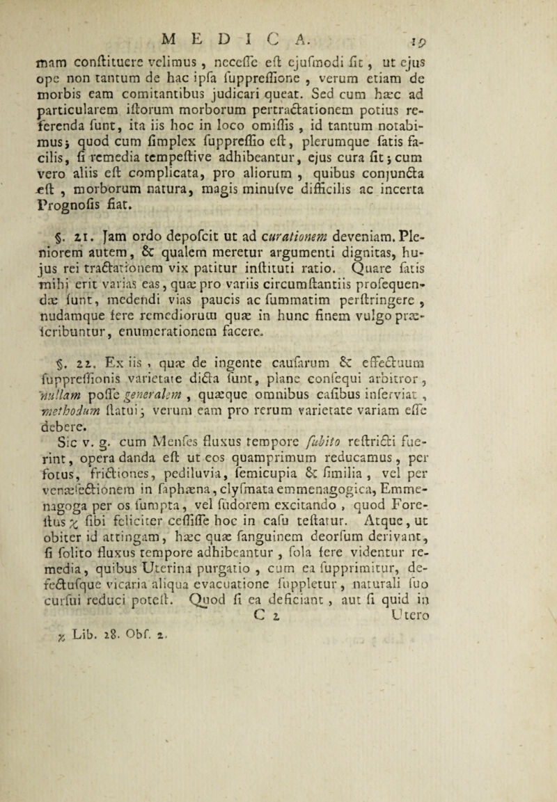 mam conftitucre velimus , neceffe eft ejufmodi fit, ut ejus ope non tantum de hac ipfa fuppreffione , verum etiam de morbis eam comitantibus judicari queat. Sed cum haec ad particularem illorum morborum pertractationem potius re¬ ferenda funt, ita iis hoc in loco omiffis , id tantum notabi¬ mus i quod cum fimplex fuppreffio eft, plerumque fatis fa¬ cilis, fi remedia tempeftive adhibeantur, ejus cura fit \ cum vero aliis eft complicata, pro aliorum , quibus conjunda jeft , morborum natura, magis minulve difficilis ac incerta Prognofis fiat. §. ii. Jam ordo depofeit ut ad curationem deveniam,Ple¬ niorem autem, & qualem meretur argumenti dignitas, hu¬ jus rei tra&ationem vix patitur inftituti ratio. Quare fatis mihi erit varias eas, quae pro variis circumftantiis profequen- dae funt, medendi vias paucis ac fummatim perftringere , nudamque fere remediorum quae in hunc finem vulgo prae- icribuntur , enumerationem facere, 22.. Ex iis , quae de ingente cauformn effectuum fuppreffionis varietate dida funt, plane confequi arbitror, ■nullam poffe generalem , quarque omnibus cafibus inferviat , methodum flatui * verum eam pro rerum varietate variam effe debere. Sic v. g. cum Menfes fluxus tempore fubito reftridti fue¬ rint , opera danda eft ut eos quamprimum reducamus, per fotus, fridiones, pediluvia, femicupia fimilia , vel per venaefedionem in faphaena, clyfmataemmenagogica, Em me¬ na g°ga per os fumpta, vel fudorem excitando , quod Fore- ltas x fibi feliciter ceffiffe hoc in cafu teftatur. Atque, ut obiter id attingam, haec quae fanguinem deorfum derivant, fi folito fluxus tempore adhibeantur , fola fere videntur re¬ media, qu;bus Uterina purgatio , cum ea fupprimitur, de- fedtufque vicaria aliqua evacuatione fuppletur, naturali fuo curfui reduci poteft. Quod fi ea deficiant , aut fi quid in C 2 Utero X Lib. 28. Obf. 2.