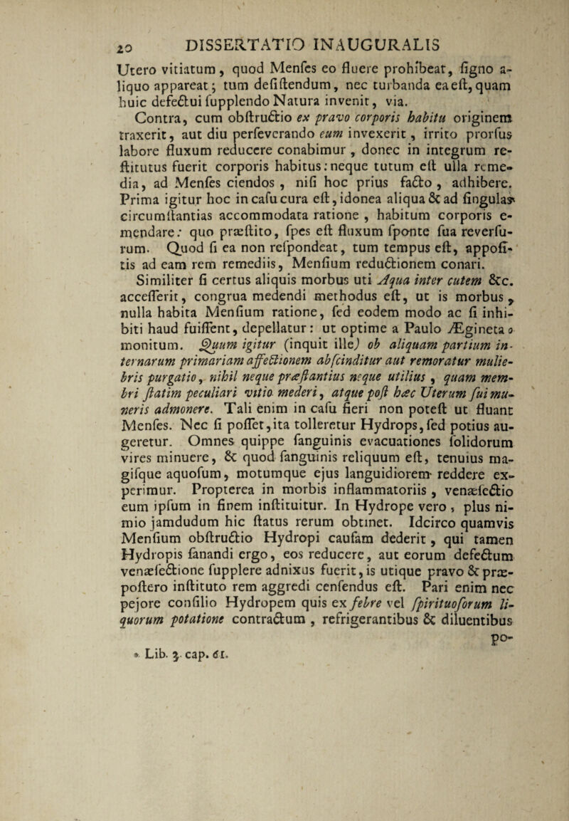 Utero vitiatum, quod Menfcs eo fluere prohibeat, figno a- liquo appareat; tum defiftendum, nec turbanda eaeft,quam huic defe&ui fupplendo Natura invenit, via. Contra, cum obftru&io ex pravo corporis habitu originem traxerit, aut diu perfevcrando eum invexerit, irrito prorfus labore fluxum reducere conabimur, donec in integrum re- ftitutus fuerit corporis habitus: neque tutum eft ulla reme¬ dia, ad Menfes ciendos, nifi hoc prius fa&o , adhibere. Prima igitur hoc incafucura eft, idonea aliqua & ad lingulas* circumitantias accommodata ratione , habitum corporis e- mendare; quo prteftito, fpes eft fluxum fponte fua reverfu- rum. Quod fi ea non refpondeat, tum tempus eft, appofi- tis ad eam rem remediis, Menfium redu&ionem conari. Similiter fi certus aliquis morbus uti Aqua inter cutem &c. acceflerit, congrua medendi methodus eft, ut is morbus, nulla habita Menfium ratione, fed eodem modo ac fi inhi¬ biti haud fuiflent, depellatur: ut optime a Paulo ^Eginetao monitum. Quum igitur (inquit illej oh aliquam partium in¬ ternarum primariam affectionem abfeinditur aut remoratur mulie¬ bris purgatio, nihil neque prceftantius neque utilius , quam mem¬ bri ftatim peculiari vitio mederi, atque pofl hac Uterum fui mu¬ neris admonere. Tali enim in calu fieri non poteft ut fluant Menfes. Nec fi poflet,ita tolleretur Hydrops,fed potius au¬ geretur. Omnes quippe fanguinis evacuationes folidorum vires minuere, & quod fanguinis reliquum eft, tenuius ma- gifque aquofum, motumque ejus languidiorem* reddere ex¬ perimur. Propterea in morbis inflammatoriis , venade&io eum ipfurn in finem inftituitur. In Hydrope vero , plus ni¬ mio jamdudum hic ftatus rerum obtinet. Idcirco quamvis Menfium obftru&io Hydropi caufam dederit, qui tamen Hydropis fanandi ergo, eos reducere, aut eorum defe6lum venaefe&ione fupplere adnixus fuerit, is utique pravo &prx- poftero inftituto rem aggredi cenfendus eft. Pari enim nec pejore confilio Hydropem quis ex febre vel fpirituoforum li¬ quorum potatione contra&um , refrigerantibus & diluentibus P°- * Lib. $ cap. 61.