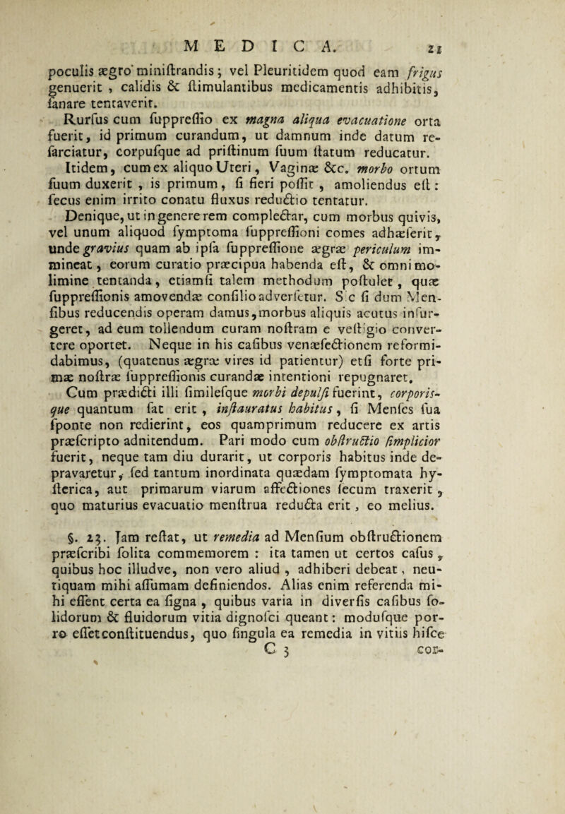 Zi poculis xgro miniffcrandis; vel Pleuritidem quod eam frigus genuerit , calidis & flimulantibus medicamentis adhibitis, fanare tencaverir. Rurfus cum fuppreflio ex magna aliqua evacuatione orta fuerit, id primum curandum, ut damnum inde datum re- farciatur, corpufque ad priftinum fuum flatum reducatur. Itidem, cum ex aliquo Uteri, Vaginas Sc c. morbo ortum fuum duxerit , is primum, fi fieri pofiit , amoliendus efl : fecus enim irrito conatu fluxus redudtio tentatur. Denique, ut in genere rem comple&ar, cum morbus quivis, vel unum aliquod fymptoma fupprefiioni comes adhasferit, unde gravius quam ab ipla fuppreflione argrae periculum im- mineat, eorum curatio praecipua habenda eft, & omni mo¬ limine temanda, etiamfi talem methodum poftulec , quas fupprefiionis amovendas confilioadverfetur. S c fi dum Men- fibus reducendis operam damus,morbus aliquis acutus infur- geret, ad eum tollendum curam noftram e vefllgm conver¬ tere oportet. Neque in his cafibus venaefe&ionem reformi¬ dabimus, (quatenus segras vires id patientur) etfi forte pri¬ mas noflras fupprefiionis curandae intentioni repugnaret. Cum prasdi<5ti illi fimilefque morbi depulfifuerint, corporis¬ que quantum fat erit , inftauratus habitus, fi Menfcs fua fponte non redierint, eos quamprimum reducere ex artis prasfcripto adnitendum. Pari modo cum obflruttio fimpiicior fuerit, neque tam diu durarit, ut corporis habitus inde de¬ pravaretur, fed tantum inordinata quasdam fymptomata hy- flerica, aut primarum viarum aflfc&iones lecum traxerit , ouo maturius evacuatio menftrua redudla erit, eo melius. ji §. z$. Jam reflat, ut remedia ad Menfium obftru&ionem prasfcribi folita commemorem : ita tamen ut certos cafus , quibus hoc illudve, non vero aliud , adhiberi debeat, neu- tiquam mihi aflumam definiendos. Alias enim referenda mi¬ hi eflent certa ea figna , quibus varia in diverfis cafibus fo~ lidorum & fluidorum vitia dignolci queant: modufque por¬ ro efletconflituendus, quo fingula ea remedia in vitiis hifce C 3 cor- /