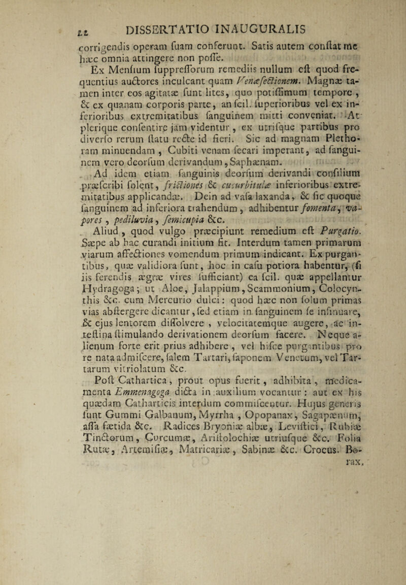 corridendis operam faam conferunt. Satis autem conflat me ha:c omnia attingere non pofie. Ex Menfium fupprefTorum remediis nullum efl quod fre¬ quentius audtores inculcant quam Pettafettionem. Magnae ta¬ men inter eos agitatae funt lites, quo potiffimum tempore, ex quanam corporis parte, anfcilj fuperioribus vel ex in¬ ferioribus extremitatibus fanguinem mitti conveniat. -At* plerique confentire jam videntur , ex urrifque partibus pro diverfo rerum (latu rc£le id fieri. Sic ad magnam Plet ho¬ ram minuendam , Cubiti venam fecari imperant, ad fangui¬ nem vero deorfum derivandum, Saphenam. Ad idem etiam fanguinis deorfum derivandi confilium praeferibi folent, friftiones cc cucurbitula inferioribus extre¬ mitatibus applicandae. Dein ad vafa laxanda, fic quoque fanguinem ad inferiora trahendum , adhibentur fomenta ^ va¬ pores , pe diluvia, femicupia &c. Aliud , quod vulgo praecipiunt remedium efl Purgatio. Saepe ab hac curandi initium fit. Interdum tamen primarum viarum affe&iones vomendum primum indicant. Expurgan¬ tibus, quae validiora funt, Jioc in cafu potiora habentur, (fi iis ferendis mgrae vires fufficiant) ea fcil. quae appellantur Hydragoga; ut Aloe, Jalappium,Scammonium, Colocyn¬ this &c. cum Mercurio dulci: quod haec non folum primas vias abflergere dicantur,fed etiam in.fanguinem fe infinuare, & ejus lentorem diAbivere , velocitatemque augere, ac in- tefiinaflimulando derivationem deorfum facere. Neque a- Jienum forte erit prius adhibere , vel hifce purgantibus pro re nata admifeere, falem Tartari, faponem Venetum, vel Tar¬ tarum vitriolatum &c. Pofl Cathartica, prout opus fuerit, adhibita, medica¬ menta Emmcnagoga didta in auxilium vocamur: aut ex his quasdam Catharticis interdum commifcentur. Hujus generis funt Gummi Galbanum,Myrrha , Opopanax, Sagapaenum, afia fastida 6ec. Radices Bryonias albae , Leviilici, Rubiae Tin&orum, Curcumas, Ariitolochiae utriufque 6cc. Folia Ruta:, Artemifus, Matricarise, Sabinx &c. Crocus. Bo- rax.