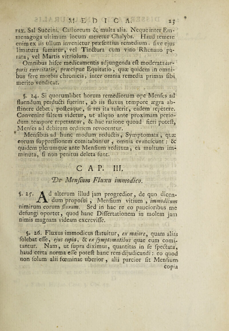 rax. Sal SuCcini. Caltoreum & multa alia. Neque inter Em- menagoga ultimum locum meretur Chalybs. Haud temere enim ex iis ullum invenietur prcefentius remedium , five ejus limatura fumatur, vel Tin&ura cum vino Rhenano pa¬ rata, vel Martis vitriolum. Omnibus hifce medicamentis adjungenda efl: moddratacor- foris exercitatio, praecipue Equitatio, qute quidem in omni¬ bus fere morbis chronicis, inter omnia remedia primas libi merito vendicat. §. 24, Si quorumlibet horum remediorum ope Menfes ad fluendum perdufti fuerint, ab iis fluxus tempore aegra ab- ftinere debet, pofteaque, fi res ita tulerit, eadem repetere. Convenire faltem videtur, ut aliquo ante proximam perio¬ dum tempore repetantur, & hac ratione quoad fieri potefl, Menfes ad debitum ordinem revocentur. Menfibus ad hunc modum redudtis, Symptomata, qice eorum fupprefiionem comitabantur , omnia evanefeunt : 5c quidem plerumque ante Menfium reditum, ea multum im¬ minuta, fi non penitus deleta funt. GAP. III, De Menjium Fluxu immodico. §• 2.f» A d alterum illud jam progredior, de quo dicen- jljL dum propofui , Menfium vitium , immodicum nimirum eorum fluxum. Sed in hac re eo paucioribus me defungi oportet, quod hanc Diflertationem in molem jam nimis magnam videam excrevifle. §. 16. Fluxus immodicus flatuitur, ex majore, quam alias 'olebat e (Te, ejus copia, St ex fymptomatihus quae eum comi¬ tantur. Nam, ut fupra diximus, quantitas in fe fpe&ata, haud certa norma efle potefl hanc rem dijudicandi: eo quod non folum alii foeminae uberior , alii parcior fit Menfium copia