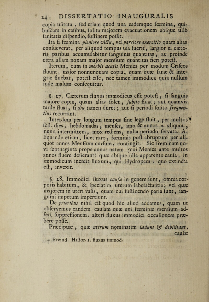 copia ufitata , fed etiam quod una eademque fcemina, qui- bufdam in cafibus, folica majorem evacuationem abfque ullo fanitatis difpendio, fuftinere poflit. Ita fi foemina pleniore viflu, vel parciore exercitio quam alias confueverat, per aliquod tempus ula fuerit, largior ei caetc- ris paribus accumulabitur fanguinis quantitas, ac proinde citra ullam noxam major menfium quantitas fieri potefi:. Iterum, cum in morbis acutis Menfes per modum Crifeos fluunt, major nonnunquam copia, quam quae fanae 6t inte¬ gra? fluebat, potefi: elle, nec tamen immodica quia nullum mde malum confequitur. §. 27. Caeterum fluxus immodicus efle potefi:, fi fanguis majore copia, quam alias folet, fubito fluat j aut quamvis tarde fluat, fi diu tamen duret; aut fi periodi folito frequen¬ tius recurrant. n Interdum per longum tempus fine lege fluit, per multos* fcil. dies, hebdomadas, menfes, imo & annos a, aliquot , nunc intermittens, mox rediens, nulla periodo fervata. A- liquando etiam, licet raro, foeminis poft abruptum per ali¬ quot annos Menfium curfum, contingit. Sic foeminam no¬ vi feptuaginta prope annos natam (cui Menfes ante multos annos fluere dederant) quae abfque ulla apparente caufa , in immodicum incidit fluxum, qui Hydropem , quo extin&a eft, invexit.  §. 28. Immodici fluxus caufa in genere funt, omnia cor- poris habitum, & fpeciatim uterum labefa&antra • vel quas majorem in uteri valis, quam cui fuflinendo paria funt, fan- guini impetum impertiunt. De prioribus nihil efi: quod hic aliud addamus, quam ut obfervemus eandem caufam qu^ uni fceminae menfium ad- fert fuppreflionem, alteri fluxus immodici occafionem prae¬ bere pofle. Praecipuae , quae utertm n.ominatim 'tadunt debilitant, eaufae * Freind. Hiftor. x. fluxus immod-