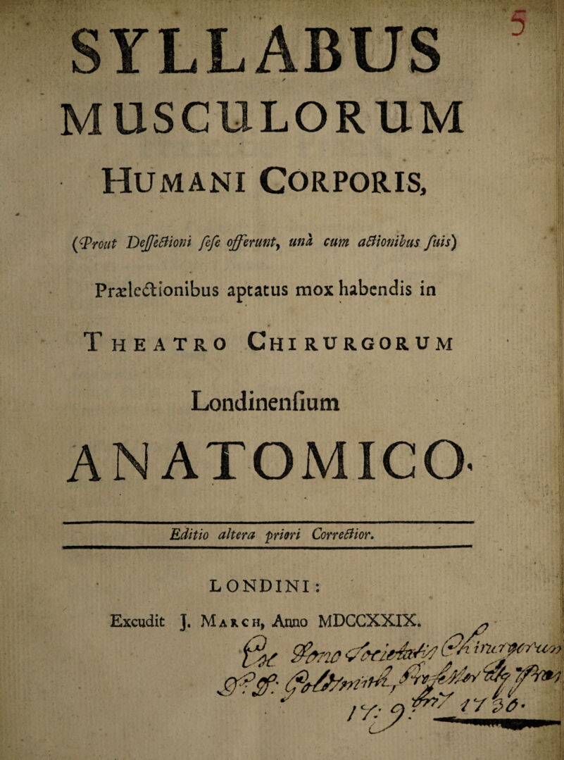 * Humani Corporis, (Wrout DeffeBioni fefe offerunt, una cum aBionibus fuis) Pr^le&ionibus aptatus mox habendis in Theatro Chirurgorum Londinenfium ANATOMICO- Editio altera priori CorreBior. LONDINI : Excudit J. Mauch, Anno MDCCXXIX. ^