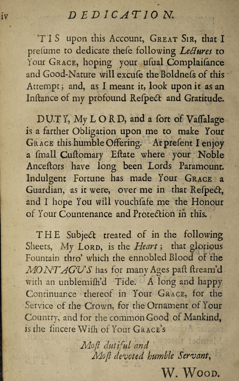 D ED 1CATJ0 N. ’T 1 S upon this Account, Great Sir, that I prefume to dedicate thefe following Leflures to Your Grace, hoping your ufual Complaifance and Good-Nature will excufe theBoldnefs of this Attempt; and, as I meant it, look upon it as an Inflance of my profound Refpeft and Gratitude. DUTY, My L O RD, and a fort of VafTalage is a farther Obligation upon me to make Your Grace this humble Offering. Ac prefent I enjoy a fmall Cuflomary Eftate where your Noble Anceftors have long been Lords Paramount. Indulgent Fortune has made Your Grace a Guardian, as it were, over me in that Refpeft, and I hope You will vouchfafe me the Honour of Your Countenance and Protection in this. THE Subject treated of in the following Sheets, My Lord, is the Heart; that glorious Fountain thro’ which the ennobled Blood of the MONTHGV'S has for many Ages pafl Bream’d with an unblemifh’d Tide. A long and happy Continuance thereof in Your Grace, for the Service of the Crown, for the Ornament of Your Country, and for the common Good of Mankind, is the fincere Wifn of Your Grace’s Mo ft dutiful and Moft devoted humble Servant, W. Wood.