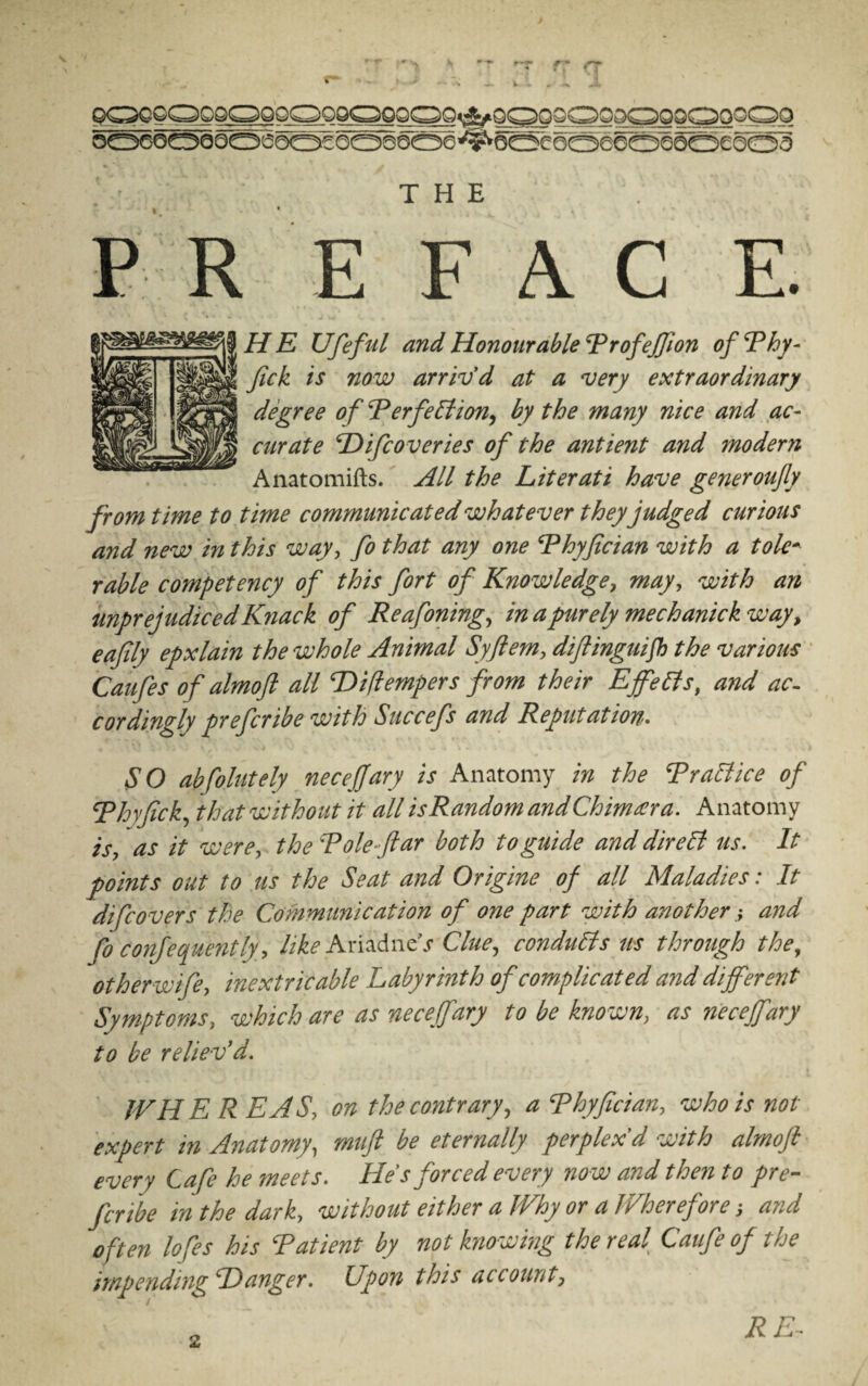 QOOOOOOOOOOOOOOOOg^OSOQOODOOOOOOOO bO60OQOOS0oebOQ6oe'#ooe6oeeoeo6£OO3 • THE P R E FAC E. HE Ufeful and Honourable ProfeJJion of Phy- fick is now arriv’d at a very extraordinary degree of ‘Perfection, by the many nice and ac¬ curate Difcoveries of the antient and modern Anatomifts. All the Literati have generoufy from time to time communicated whatever they judged curious and new in this way, fo that any one Phyfician with a tole* ruble competency of this fort of Knowledge, may, with an unprejudiced Knack of Reafoning, in a purely mechanickway, eafily epxlain the whole Animal Syflem, diftinguifb the various Caufes of almoft all Diflempers from their Effects, and ac¬ cordingly prefcribe with Succefs and Reputation. SO abfolutely necejjary is Anatomy in the Practice of Phyfick, that without it all is Random and Chimara. Anatomy is, as it were, the Pole-(tar both to guide and direCi us. It points out to us the Seat and Origins of all Maladies: It difco vers the Communication of one part with anotherand fo confequently, like Ariadne’s Clue, conducts us through the, otherwife, inextricable Labyrinth of complicated and different Symptoms, which are as necefiary to be known, as neceffary to be reliev’d. IVH E R EAS, on the contrary, a Phyfician, who is not expert in Anatomy, mufl be eternally perplex’d with almoft every Cafe he meets. He's forced every no w and then to pre¬ fcribe in the dark, without either a Why or a Wherefore ■, and often lofes his Patient by not know rag the real Caufeof the impending Danger. Upon this account. RE-