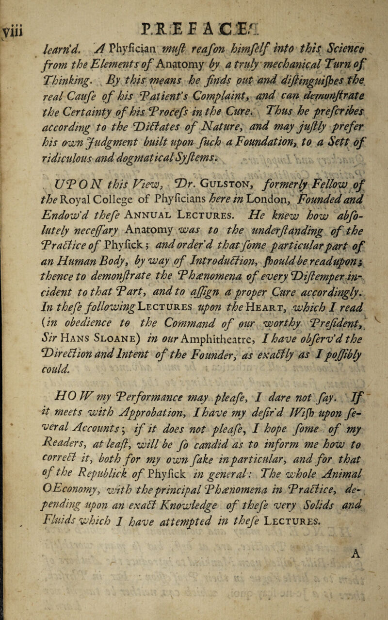 karrid. A Phyfician mufl reafon himfelf into this Science from the Elements of Anatomy by a truly mechanical Turn of Thinking. By this means he finds put and difiinguifies the real Caufe of his Batienfs Complaint, and can dcmunjtrate the Certainty of his Brocefs in the Cure. Thus he preferibes according to the ‘Dictates of Nature, and may jufily prefer his own Judgment built upon fuch a Foundation, to a Sett of ridiculous and dogtnatical Syfiems. « 4 '•» ><*«... r * f. \ .*. < » *. \ f .* r v r\ * *•* v- v V UBON this View, *Dr. Gulston, formerly Fellow of the Royal College of Phy ficians here in London, Founded and Endow'd thefe Annual Lectures. He knew how abfo- lately necejfary Anatomy was to the underfunding of the Braid ice of Phyfick 5 and order'd thatfome particular pari of an Human Body, byway of Introduction, fiouldbereadupon> thence to demonflrate the Bhanomena of every Hiflemper in¬ cident to that Bart, and to ajfign a proper Cure accordingly. In thefe following Lectures upon the Heart, which I read (in obedience to the Command of our worthy Brefident, Sir Hans Sloane) in our Amphitheatre, I have obferv'd the Hired ion and Intent of the Founder, as exactly as I pojjibly could\ HO JV my Berformance may pleafe, I dare not fay. If it meets with Approbation, I have my defir d Wifi upon fe¬ ver al Accounts; if it does not pleafe, I hope fome of my Readers, at leaf, will be fo candid as to inform me how to correct it, both for my own fake in particular, and for that of the Republick of Phyfick in general: The whole Animal O Economy, with the principal Bhanomena in Brattice, de¬ pending upon an exatt Knowledge of thefe very Solids and Fluids which I have attempted in thefe Lectures. A