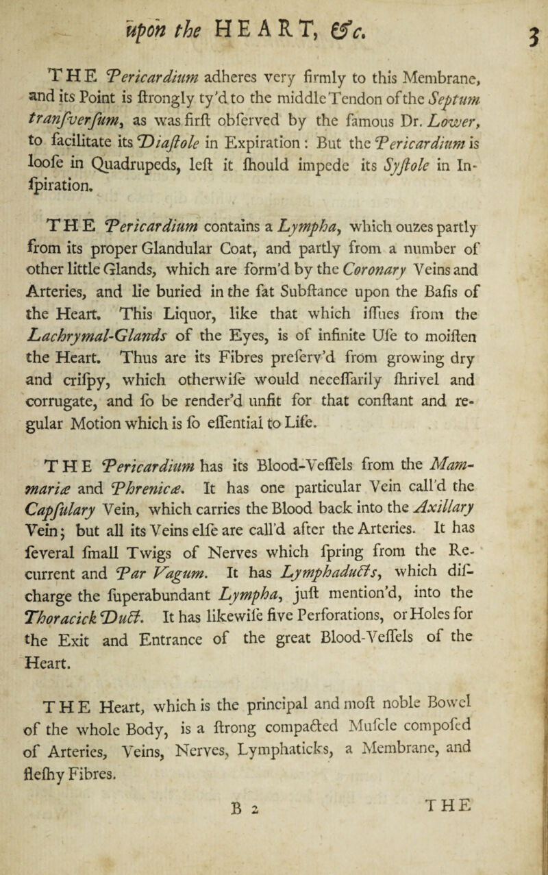 T H E Pericardium adheres very firmly to this Membrane, and its Point is ftrongly ty'd to the middle Tendon of the Septum tranfverfum, as wasfirft obferved by the famous Dr. Lower, to facilitate its Diafiole in Expiration : But the Pericardium is loole in Quadrupeds, left it fhould impede its Syftole in In- Ipiration. ■ t THE Pericardium contains a Lympha, which oufces partly from its proper Glandular Coat, and partly from a number of other little Glands, which are form'd by the Coronary Veins and Arteries, and lie buried in the fat Subftance upon the Bafts of the Heart. This Liquor, like that which iffues from the Lachrymal-Glands of the Eyes, is of infinite Ule to moiften the Heart. Thus are its Fibres preferv’d from growing dry and crifpy, which otherwile would neeeffarily ftirivel and corrugate, and lb be render’d unfit for that conftant and re¬ gular Motion which is lb effentiai to Life. THE Pericardium has its Blood-Veffels from the Mam- mar i re and Phrenic re. It has one particular Vein call'd the Capfulary Vein, which carries the Blood back into the Axillary Vein; but all its Veins elfe are call'd after the Arteries. It has feveral fmall Twigs of Nerves which Ipring from the Re¬ current and Par Vagum. It has Lymphaduffs, which dii- charge the fuperabundant Lympha, juft mention d, into the Thoracick Duff. It has likewiie five Perforations, or Holes for the Exit and Entrance of the great Blood-Veffels of the Heart. THE Heart, which is the principal and moft noble Bowel of the whole Body, is a ftrong compared Mufcle compoftd of Arteries, Veins, Nerves, Lymphaticks, a Membrane, and flefhy Fibres.