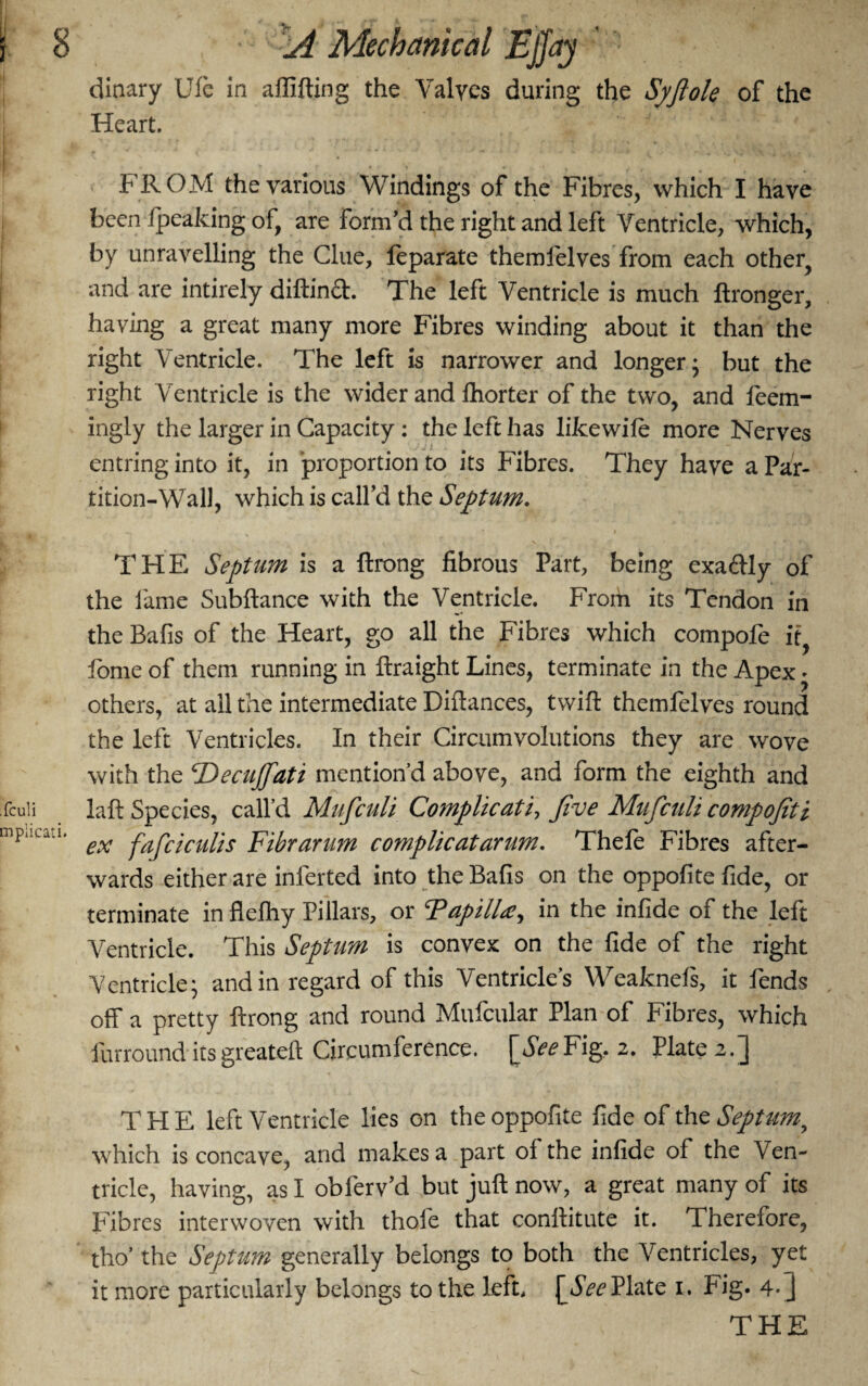 dinary Ule in affifting the Valyes during the Syfiole of the Heart. FROM the various Windings of the Fibres, which I have been Ipeaking of, are form’d the right and left Ventricle, which, by unravelling the Clue, feparate themlelves from each other, and are intirely diftind. The left Ventricle is much ftronger, having a great many more Fibres winding about it than the right Ventricle. The left is narrower and longer; but the right Ventricle is the wider and lhorter of the two, and feem- ingly the larger in Capacity: the left has likewile more Nerves entring into it, in proportion to its Fibres. They have a Par¬ tition-Wall, which is call’d the Septum. THE Septum is a flrong fibrous Part, being exadly of the lame Subftance with the Ventricle. From its Tendon in the Bafis of the Heart, go all the Fibres which compofe it, fome of them running in ftraight Lines, terminate in the Apex • others, at all the intermediate Diftances, twill themfelves round the left Ventricles. In their Circumvolutions they are wove with the ‘Decujfati mention’d above, and form the eighth and laft Species, call’d Muficuli Co?nplicati, five Muficuli compofiti ex fafciculis Ftkrarum complicatanm. Thele Fibres after¬ wards either are inferted into the Balls on the oppofite fide, or terminate inflelhy Pillars, or TapilLe, in the infide of the left Ventricle. This Septum is convex on the fide of the right Ventricle; and in regard of this Ventricle’s Weaknefs, it fends . off a pretty ftrong and round Mufcular Plan of Fibres, which furround its greateft Circumference. [SeeFig, 2. Plate 2.] T PI E left Ventricle lies on the oppofite fide of the Septum, which is concave, and makes a part ol the infide of the Ven¬ tricle, having, as I obferv’d but juft now, a great many of its Fibres interwoven with thole that conllitute it. Therefore, tho’ the Septum generally belongs to both the Ventricles, yet it more particularly belongs to the left. \_SeePlate 1. Fig. 4-]