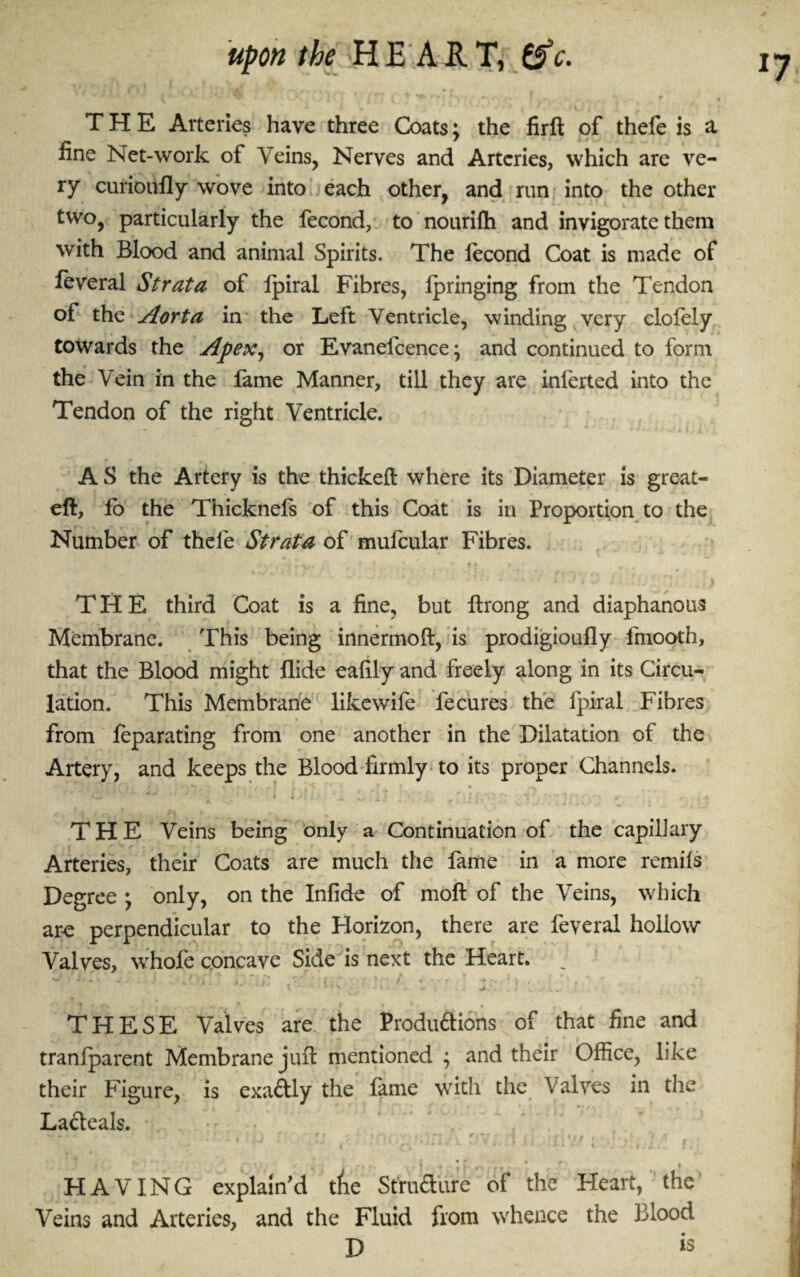 upon the H E A jR. T, tfc. ' * ' - * jr ' v V {)][ • v lf; f ^ v ’ f . . • r / # THE Arteries have three Coats; the firft of thefe is a fine Net-work of Veins, Nerves and Arteries, which are ve¬ ry curioufly wove into each other, and run into the other two, particularly the fecond, to nourifh and invigorate them with Blood and animal Spirits. The fecond Coat is made of feveral Strata of Ipiral Fibres, fpringing from the Tendon of the Aorta in the Left Ventricle, winding very clofely towards the Apex, or Evanefcence; and continued to form the Vein in the fame Manner, till they are inferted into the Tendon of the right Ventricle. A S the Artery is the thickeft where its Diameter is great- eft, lo the Thicknefs of this Coat is in Proportion to the Number of thefe Strata of mufcular Fibres. THE third Coat is a fine, but ftrong and diaphanous Membrane. This being innermoft, is prodigioufly fmooth, that the Blood might Aide eafily and freely along in its Circu¬ lation. This Membrane likewife fe cures the fpiral Fibres from feparating from one another in the Dilatation of the Artery, and keeps the Blood firmly to its proper Channels. THE Veins being only a Continuation of the capillary Arteries, their Coats are much the fame in a more remils Degree • only, on the Infide of moft of the Veins, which are perpendicular to the Horizon, there are feveral hollow Valves, whofe concave Side is next the Heart. T T * i I * f * • f I THESE Valves are the Productions of that fine and tranlparent Membrane juft mentioned ; and their Office, like their Figure, is exa&ly the fame with the Valves in the Lacteals. - ' . .hj : u ov;. I n xlv/; /. . J 1 , T v A „ f f 7 f • j *t ] f f - * , f'\ t HAVING explain’d tAe Structure of the Heart, the Veins and Arteries, and the Fluid from whence the blood D is