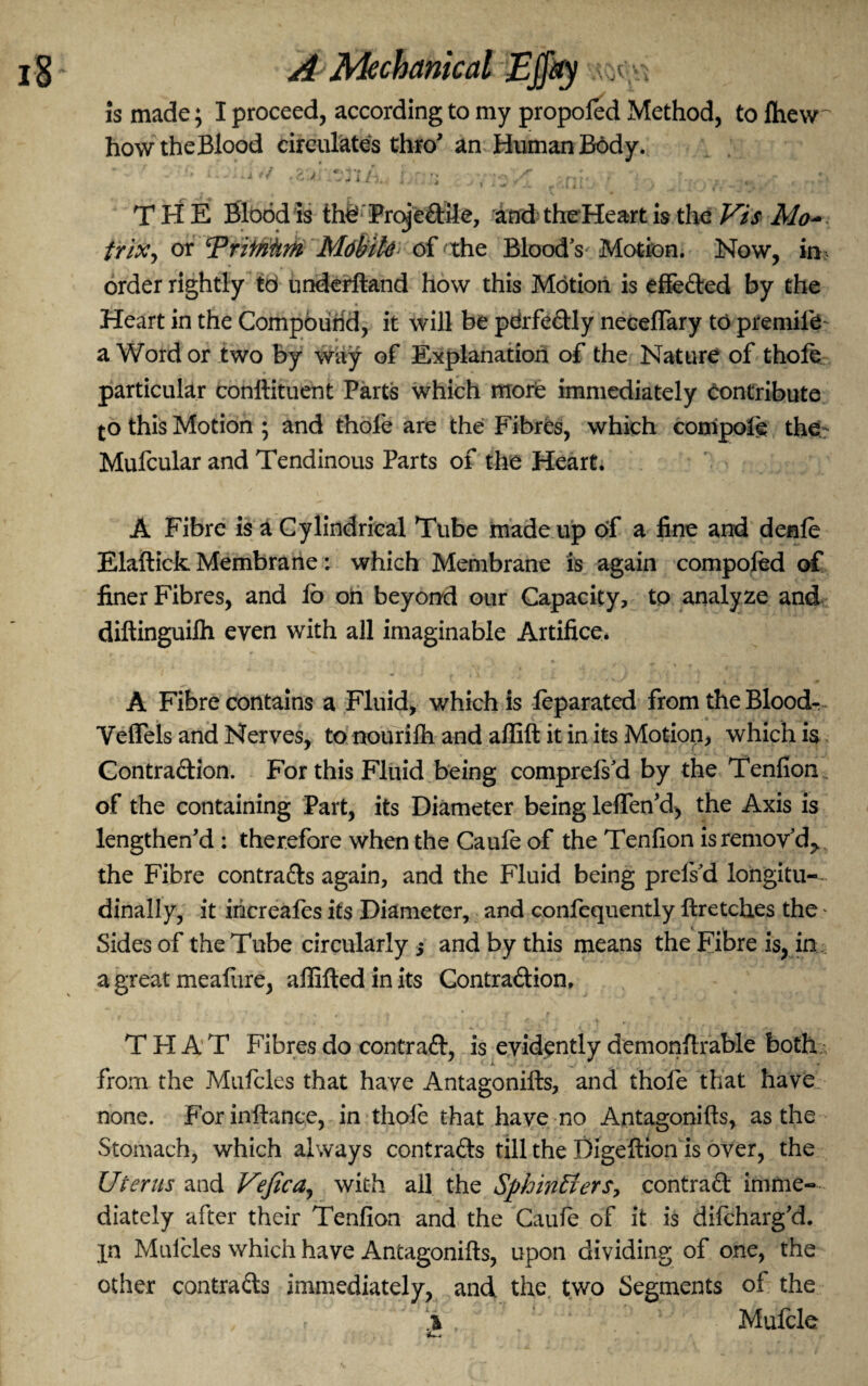 is made; I proceed, according to my propoled Method, to Ihew howtheBlood circulates thro’ an; Human Body. iv/ 2 a ' •/; / •; , THE Blood is thd Proje#ile, and theHeart is the Vis Mo~ triXj or Tritrihm MdbiU of the Bloody Motion. Now, in order rightly td underftand how this Motion is effefted by the Heart in the Compound, it will be pdrfe&ly neceffary td premiib a Word or two by way of Explanation of the Nature of thofe particular conftituent Parts which morie immediately Contribute to this Motion ; and thofe are the Fibres, which compote the Mufcular and Tendinous Parts of the Heart. A Fibre is a Cylindrical Tube made up of a fine and denfe Elaftick Membrane: which Membrane is again compoled of finer Fibres, and fo on beyond our Capacity, to analyze and diftinguilh even with all imaginable Artifice. A Fibre contains a Fluid, which is feparated from the Blood- Veflels and Nerves, to nourifh and affift it in its Motion, which is Contraftion. For this Fluid being comprelsd by the Tenfion of the containing Part, its Diameter being leffen’d, the Axis is lengthen’d : therefore when the Caule of the Tenfion is remov'd,, the Fibre contracts again, and the Fluid being prefsd longitu¬ dinally, it iricreafes its Diameter, and confequently ftretches the * Sides of the Tube circularly 3 and by this means the Fibre is, in a great meafure, affiftedinits Contra&ion, T FI A T Fibres do contra#, is evidently demonftrable both;, from the Mufcles that have Antagonifts, and thofe that have none. For inftance, in thole that have no Antagonifts, as the Stomach, which always contracts till the Digeftion is over, the Uterus and Vefica, with all the Sphincters, contra# imme¬ diately after their Tenfion and the Caufie of it is difeharg’d. in Muicles which have Antagonifts, upon dividing of one, the other contra#s immediately, and the two Segments of the i , 1 : ' Mufcle