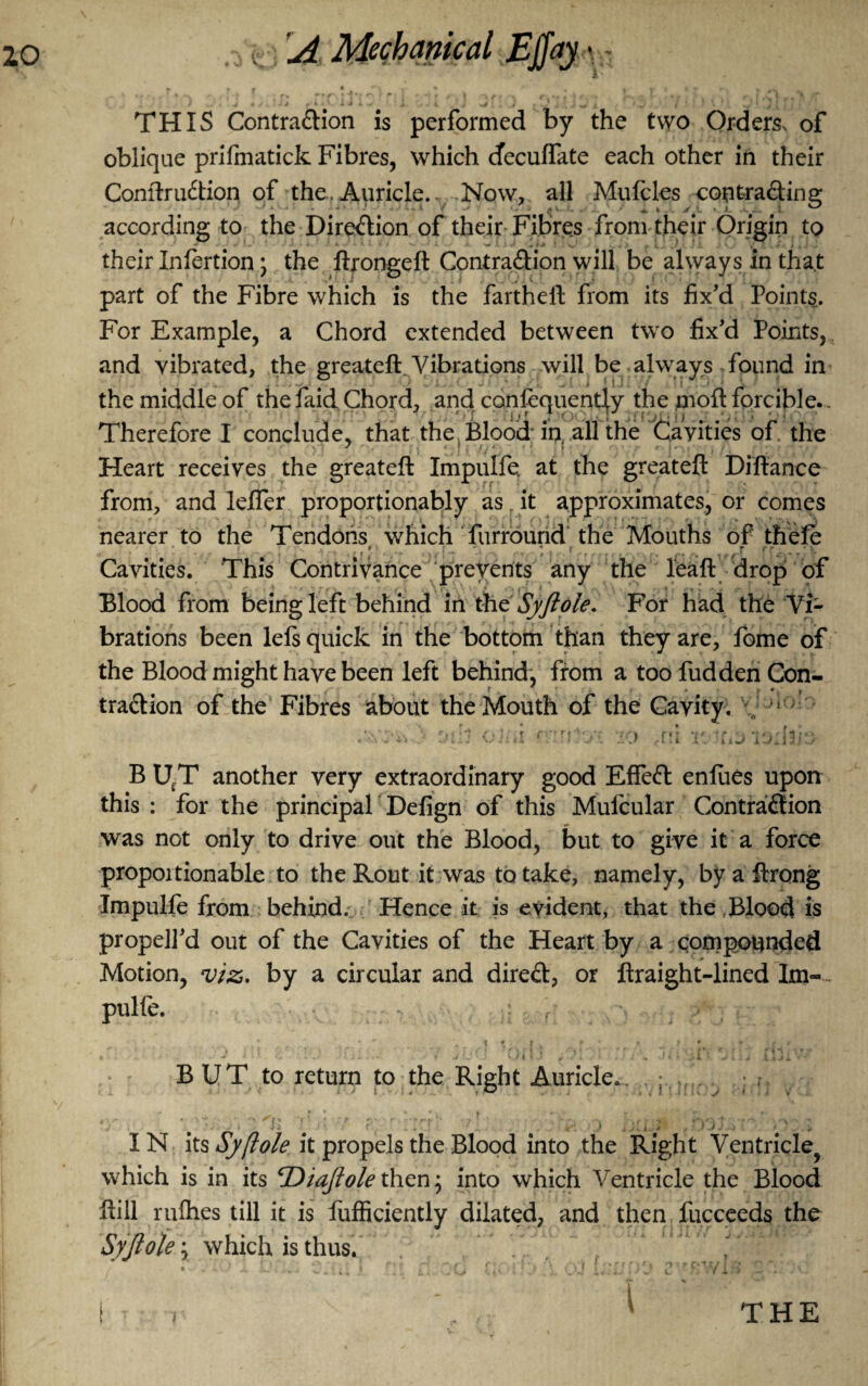 k y . A ^ , « *- # 4 V 1 I 7 »* - f. THIS ContraClion is performed by the two Orders, of oblique prifmatick Fibres, which cfecuflfate each other in their ConftruCtion of the. Auricle. Now, all Mufcles contracting according to the Direction of their Fibres from their Origin to their Infertion; the ftrongeft Contraction will be always in that part of the Fibre which is the farthell from its fix’d Points. For Example, a Chord extended between two fix’d Points, and vibrated, the greateft Vibrations will be always found in the middle of the faid Chord, and confequently the moft forcible.. ' ■ ; i ,r 1 ■ '/ .i’t’jl- i J . Therefore I conclude, that the Blood in all the Cavities of the Heart receives the greateft Impulfe at the greateft Diftance ; 1 * * i • ’ . t • * . * from, and leffer proportionably as it approximates, or comes nearer to the Tendons which furround the Mouths of thefe . . $ • r , ■ • Cavities. This Contrivance prevents any the leaft drop of Blood from being left behind in the Syftole. For had the Vi¬ brations been lefs quick in the bottom than they are, fome of the Blood might have been left behind, from a too fudden Con¬ traction of the Fibres about the Mouth of the Cavity, v t r 1 i i J i- 1 ! >.} ' ft B UtT another very extraordinary good EffeCl eniues upon this : for the principal Defign of this Mufcular Contraction was not only to drive out the Blood, but to give it a force proportionable to the Rout it was to take, namely, by a ftrong Impulfe from behind. Hence it is evident, that the,Blood is propell’d out of the Cavities of the Heart by a compounded Motion, viz. by a circular and direCt, or ftraight-lined Im- pulle. BUT to return to the Right Auricle., ; V . ’■ . ; ’ 'l- ' r ) . • ' ■. IN its Syftole it propels the Blood into the Right Ventricle^ which is in its <rDiaftolethen; into which Ventricle the Blood ftill rallies till it is fufficiently dilated, and then fucceeds the Syftole \ which is thus.