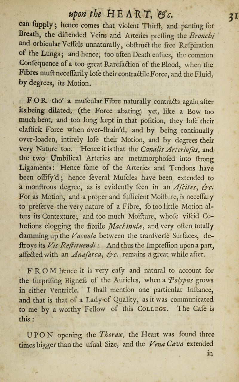 upon the H E A R T, can fupply; hence comes that violent Thirft, and panting for Breath, the diftended Veins and Arteries prefting the Bronchi and orbicular Veirels unnaturally, obftrudthe free Pveipiration of the Lungs ; and hence, too often Death enfues, the common Confequence of a too great Rarefadion of the Blood, when the Fibres muft neceffarily lofe their contradile Force, and the Fluid, by degrees, its Motion. FOR tho' a mufcular Fibre naturally contrads again after its.being dilated, (the Force abating) yet, like a Bow too much bent, and too long kept in that pofition, they lofe their elaftick Force when over-ftrain’d, and by being continually over-loaden, intirely lofe their Motion, and by degrees their very Nature too. Hence it is that the Canalis Arteriofus, and the two Umbilical Arteries are metamorphofed into ftrong Ligaments: Hence ibme of the Arteries and Tendons have been offify’d; hence leveral Mufcles have been extended to a monftrous degree, as is evidently feen in an Afcites, &c. For as Motion, and a proper and fufficient Moifture, is neceffary to preierve the very nature of a Fibre, fo too little Motion al¬ ters its Contexture; and too much Moifture, whofe vifcid Co- hefions clogging the fibrile M^kinuU^ and very often totally damming up the Vacuola between the tranfverfe Surfaces, de- flroys its Vis Reflituendi: And thus the Impreflion upon a part, affededwith an Anafarcay &c. remains a great while after. FROM hence it is very eafy and natural to account for the furprifing Bigneis of the Auricles, when a Tolypus grows in either Ventricle. I fhall mention one particular Inftance, and that is that of a Lady of Quality, as it was communicated to me by a worthy Fellow of this College. T he Cafe is this : UPON opening the Thorax, the Heart was found three times bigger than the ulual Size, and the Vma Cava extended in