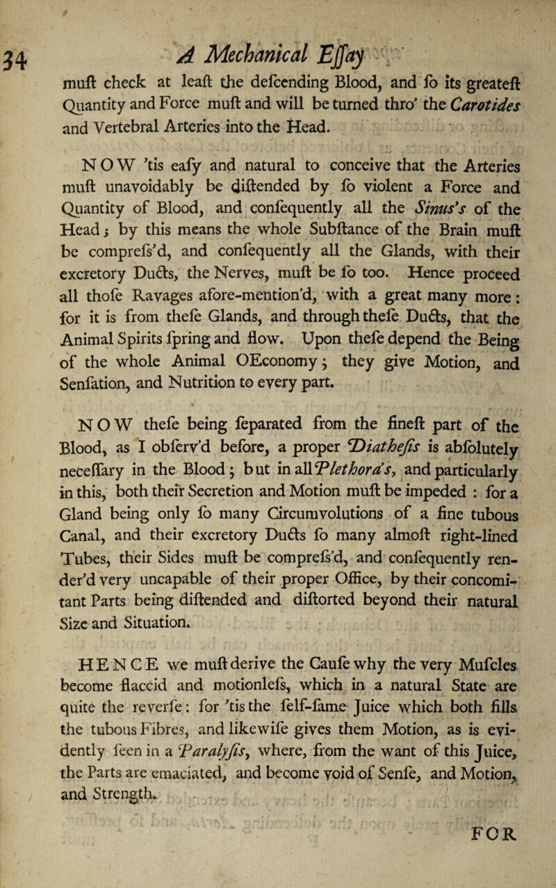 34 A Mechanical EjJay ' . ' muft check at leaft the defcending Blood, and fo its greateft Quantity and Force muft and will be turned thro' the Carotides and Vertebral Arteries into the Head. NOW 'tis eafy and natural to conceive that the Arteries muft unavoidably be diftended by fo violent a Force and Quantity of Blood, and confequently all the Sims's of the Head j by this means the whole Subftance of the Brain muft be comprefs'd, and confequently all the Glands, with their excretory Dufts, the Nerves, muft be fo too. Hence proceed all thofe Ravages afore-mentiond, with a great many more: for it is from thefo Glands, and through thefo Dufts, that the Animal Spirits fpring and flow. Upon thefe depend the Being of the whole Animal OEconomy; they give Motion, and Senfation, and Nutrition to every part. NOW thefe being feparated from the fineft part of the Blood, as I obferv’d before, a proper cDiathefis is abfolutely necelfary in the Blood; but in all T let bora’s, and particularly in this, both their Secretion and Motion muft be impeded : for a Gland being only fo many Circumvolutions of a fine tubous Canal, and their excretory Dudls fo many almoft right-lined Tubes, their Sides muft be comprefod, and confequently ren¬ der'd very uncapable of their proper Office, by their concomi¬ tant Parts being diftended and diftorted beyond their natural Size and Situation. HENCE we muft derive the Caufe why the very Mufcles become flaccid and motionlels, which in a natural State are quite the reverfe: for 'tisthe felf-fame Juice which both fills the tubous Fibres, and like wife gives them Motion, as is evi¬ dently feen in a \Paralyfis, where, from the want of this Juice, the Parts are emaciated, and become void of Senfe, and Motion, and Strength. . - - < .> L FOR