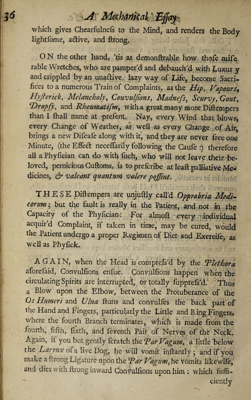 MechanicakliB$i*y* which gives Chearfulnefs to the Mind, and renders the Body lightfome, adive, and ftrong. i O N the other hand, 'tis as demonftrable how thole mife. rable Wretches, who are pamper'd and debauch'd with Luxur y and crippled by an unaclive, lazy way of Life, become Sacri¬ fices to a numerous Train of Complaints, as the Hip, Vapours, Hyjlerick, Melancholy, Convuljions, Madnefs, Scurvy, Gout, Hropjy, and Rheumatifm, with a great many more Diftempers than I lhall name at prefent. Nay, every Wind that blows, every Change of Weather, as well as every Change of Air, brings a new Difeafe along with it, and they are never free one Minute, (the Effect necelfarily following the Caufe :) therefore all a Phyfician can do with fuch, who will not leave their be¬ loved, pernicious Cuftoms, is toprelcribe at leal! palliatiye Me¬ dicines, & valeant quantum valerepojfint. ni - i - r. #   ' . -r * * r r t • • • r , ** THESE Diftempers are unjuftly call’d Opprobria Medi- corum; but the fault is really in the Patient, and not In the Capacity of the Phyfician: For almoft every individual acquir’d Complaint, if taken in time, may be cured, would the Patient undergo a proper Regimen of Diet and Exercile, as well as Phyfick. AGAIN, when the Head is comprefs’d by the Plethora aforefaid, Conyalfions enfae. Convuifions happen when the circulating Spirits are interrupted, or totally fupprefs'd. Thus a Blow upon the Elbow, between the Protuberance of the Os Humeri and Ulna ftuns and convulfes the back part of the Hand and Fingers, particularly the Little and Ring Fingers* wnere the fourth Branch terminates, which is made from the fourth, fifth, fixth, and feyenth Pair of Neryes of the Neck. Again, it you but gently fcratch thzParUagumy a little below the Larynx of a live Dog, he will vomit inftantly • and if you make a ftrong Ligature upon the Par Uagum, he vomits like wife, and dies with ftrong inward Conyulfions upon him t which liiffi- ciently