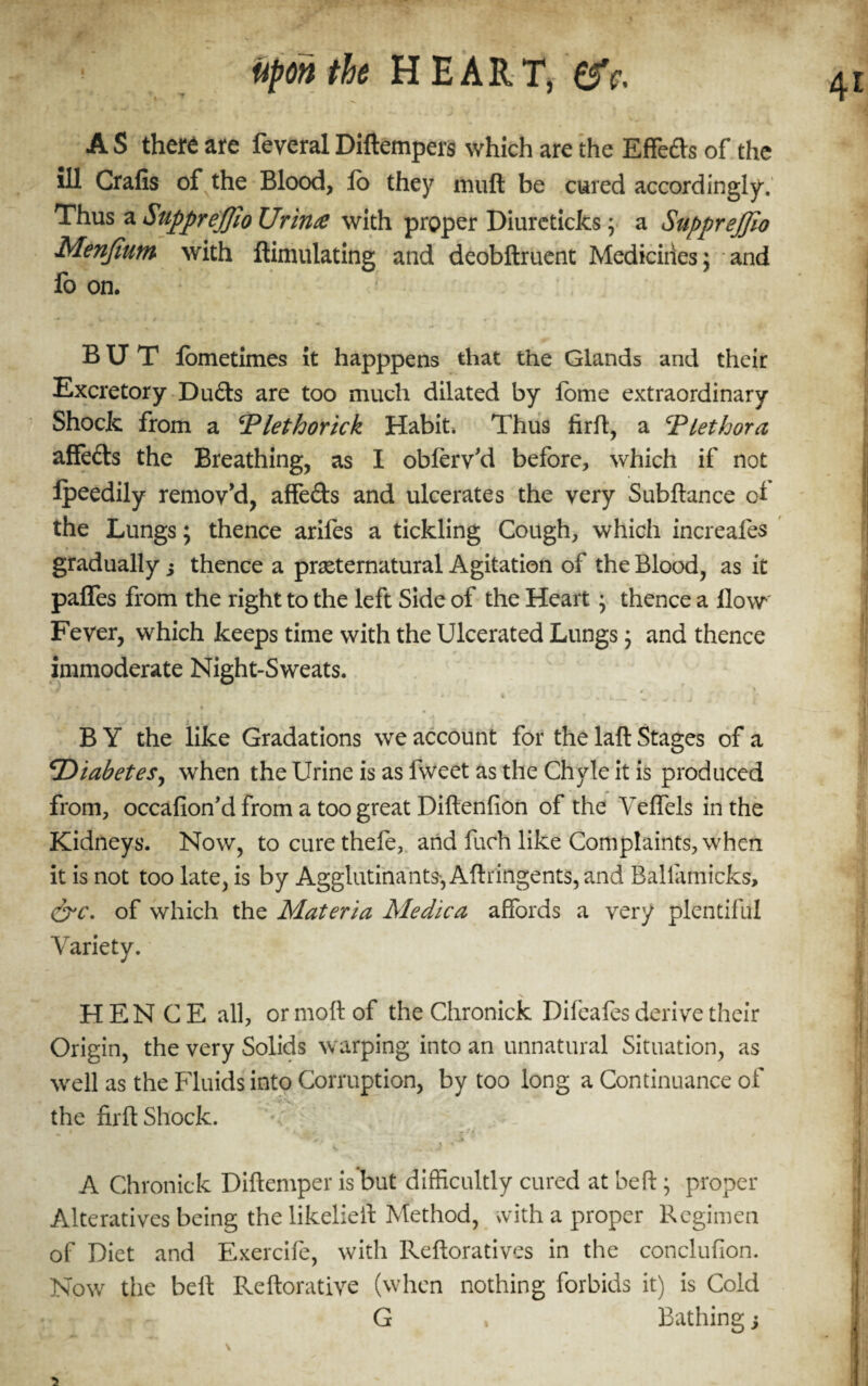 A S there are feveral Diftempers which are the Effedts of the ill Crafis of the Blood, lb they muft be cured accordingly. Thus aSupprejfioUrinte with proper Diureticks; a SuppreJJio Menfium with ftimulating and deobftruent Medicines; and foon. BUT lometimes it happpens that the Glands and their Excretory Duds are too much dilated by lome extraordinary Shock from a Plethorick Habit. Thus firft, a ‘Plethora affedts the Breathing, as I obleiVd before, which if not Ipeedily remov'd, affedts and ulcerates the very Subftance ol the Lungs; thence arifes a tickling Cough, which increafes gradually i thence a preternatural Agitation of the Blood, as it paffes from the right to the left Side of the Heart \ thence a How Fever, which keeps time with the Ulcerated Lungs; and thence immoderate Night-Sweats. % B Y the like Gradations we account for the laft Stages of a \Diabetes, when the Urine is as fweet as the Chyle it is produced from, occafion'd from a too great Diftenfion of the Yeffels in the Kidneys. Now, to cure thele, and fuch like Complaints, when it is not too late, is by Agglutinante, Aftringents, and Ballamicks, &c\ of which the Materia Me die a affords a very plentiful Variety. HENCE all, ormoftof theChronick Difeafes derive their Origin, the very Solids warping into an unnatural Situation, as well as the Fluids into Corruption, by too long a Continuance of the firft Shock. % » * . _. ti t ; ✓. > A Chronick Diftemper is but difficultly cured at belt; proper Alteratives being thelikeliell Method, with a proper Regimen of Diet and Exercife, with Reftoratives in the conclufion. Now the beft Reftorative (when nothing forbids it) is Cold G , Bathing s