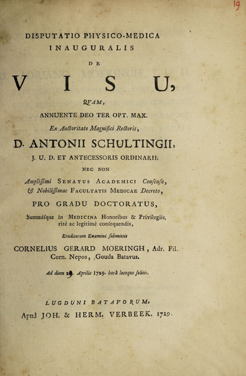 DISPUTATIO PHYSICO-MEDICA INAUGURALIS D E VISU, QVAM, ANNUENTE DEO TER OPT. MAX. v ^ — Ex Auctoritate Magnifici ReCtoris, D- ANTONII SCHULTINGII, J. U. D. ET ANTECESSORIS ORDINARII; NEC NON Ampli/Jimi Senatus Academici Confenfu, £$? Nobilijfimae Facultatis Medicae Decreto, PRO GRADU DOCTORATUS, Summifque in Medicina Honoribus & Privilegiis, rite ac legitime confequendis* Eruditorum Examini fubmittit CORNELIUS GERARD MOERINGH, Adr. Fil. Corn. Nepos, vGouda Batavus. Ad diem Aprilis 17^9» hor& locoque /olitis. LUGDUNI BATAVORUM* Apud JOH. & HERM. VERBEEK. 17*P-