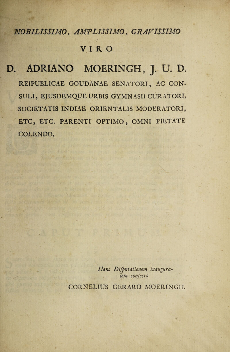 NOBILISSIMO, AMPLISSIMO, GRAVISSIMO \ - *» \ VIRO ✓ D. ADRIANO MOERINGH, J. U. D. REIPUBLICAE GOUDANAE SENATORI, AC CON¬ SULI, EJUSDEMQUE URBIS GYMNASII CURATORI, SOCIETATIS INDIAE ORIENTALIS MODERATORI, ETC, ETC. PARENTI OPTIMO, OMNI PIETATE y COLENDO, / • > \. \' „ . 1 / • l . ' > % ■., ; • ,)' Hanc Difpntationem inaugura- i* , , lem confecro CORNELIUS GERARD MOERINGH. i •' , , ■