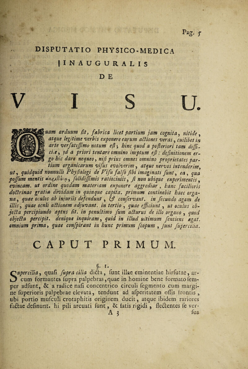 - - Pas- r DISPUTATIO PHYSICO-MEDICA IINAUGURALIS D E VISU. uam arduum fit, fabrica licet partium jam cognita, nitide, atque legitime 'verbis exponere earum afliones veras , cuilibet in arte verfatiffimo notum efl j hinc quod a pofteriori tam diffi¬ cta, id a priori tentare omnino ineptum eft: definitionem er¬ go hic dare nequeo, nifi prius omnes omnino proprietates par¬ tium organicarum vifus evolverim, atque nervos intenderim, ut, quidquid nonnulli Phyfiologi de Vifu falfo fibi imaginati funt, ea, qua poffium mentis folidiffimis ratiociniis, fi non ubique experimentis, evincam. ut ordine quodam materiam exponere aggrediar , hanc facilioris doflrinae gratia dividam in quinque capita. primum continebit haec orga¬ na, quae oculos ab injuriis defendunt, & confervant. in fecundo agam de illis, quae ocnli aflionem adjuvant, in tertio , quae efficiunt, ut oculus ob- jefta percipiundo aptns fit. in penultimo fum aflurus de illo organo , quod objefla percipit, denique inquiram, quid in illud ultimum fentiens agat, omnium prima, quae confpirant in hunc primum fcopum , Junt fupercilia. CAPUT PRIMUM. 5. t. upercilia, quafi fupra cilia di6ta, funt illae eminentiae hirfutae, ar¬ cum formantes fupra palpebras, quae in homine bene formato fem- per ad funt, a radice nafi concentrico circuli fegmento cum margi¬ ne fuperioris palpebrae elevata, tendunt ad afperitatem ollis frontis ubi portio mufculi crotaphitis originem ducit, atque ibidem rariores faftae delinunt, hi pili arcuati funt, & latis rigidi , fle&emes fe ver-