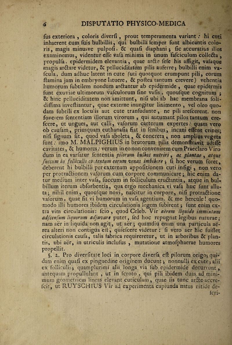 fus exteriora , coloris diverfi , prout temperamenta variant: hi cuti inhaerent cum fuis bulbillis, qui bulbilli femper funt albicantis colo¬ ris, magis minusve pulpofi» Sc quafi diaphani; fic accuratius illos examinemus, videntur effie vafa minima in unum fafciculum colledra , propulfa, epidermidem elevantia, quae arde fefe his affigit, valaque magis ardare videtur, 6c pelluciditatem pilis auferre; bulbilli enim va- fcula, dum adhuc latent in cute futi quotquot erumpunt pili, eorum flamina jam in embryone latuere, & poftea tantum crevere) vehentia humorum fubtilem nondum ardantur ab epidermide , quae epidermis funt exuviae ultimorum vafculorum fine vafis , quoufque cognitum ; &: hinc pelluciditatem non amittunt, nifi ubi ab hac membrana (oli- diffima invefliantur, quae externe inungitur linimento , vel oleo quo- dam fubtili ex loculis aut cute tranfudante , ne pili arefeerent. non foverem fententiam illorum virorum , qui autumant pilos tantum cre- fcere, ut ungues, aut calli, vaforum caeterum expertes: quam vero ob caufam, priusquam euthanafia fiat in fenibus, incani effient crines; nifi figmini fit, quod vafa aboleta , Sc concreta , non amplius vegeta funt: imo M. MALPIGHIUS in brutorum pilis demonftravit adefle cavitates, & humores: verum in eo non convenirem cum Praeclaro Viro dum in ea varfatur fententia pilorum bulbos nutriri, ac plantae , atque fuccum in folliculis contentum eorum •venas imbibere ; fi hoc verum foret, deberent hi bulbilli per externam appofitionem cuti infigi , non vero per protradionem vaforum cum corpore communicare; hic enim da¬ tur medium inter vafa, fuccum in folliculum erudantia, atque in bul- billum iterum abforbentia, qua ergo mechanica vi vafa huc funt alla¬ ta; nihil enim, quoufque novi, nafeitur in corpore, nifi protradione vaforum, quae fit vi humorum in vafa agentium. & me hercule! quo¬ modo illi humores ibidem circulationis legem fubirent; funt enim ex¬ tra vim circulationis: fcio , quod Celeb. Vir aerem liquido immixtum adfcenfum liquorum adjuvare putet, fed hoc repugnat legibus naturae; nam aer in liquida non agit, ut aer; quamdiu enim una particula ae¬ rea alteri non contigua elt, quiefeere videtur ; fi vero aer hic fuifiet circulationis caufa, talis fabrica requireretur, ut in arboribus & plan¬ tis, ubi aer, in utriculis inclufus , mutatione atmofphaerae humores propellit. §. 2. Pro diverfitate loci in corpore diverfa eft pilorum origo; qui¬ dam enim quafi ex pinguedine originem ducunt ; nonnulli excute; alii ex folliculis; quampiurimi alii longa via fub epidermide decurrunt, antequam, propullulant , ut in feroto , qui pili ibidem duas ad mini¬ mum geometricas lineas elevant cuticulam, quae iis tunc arde accre- fcir, ut RUYSCHIUS Vir ad experimenta capiunda natus nitide de¬ leri-