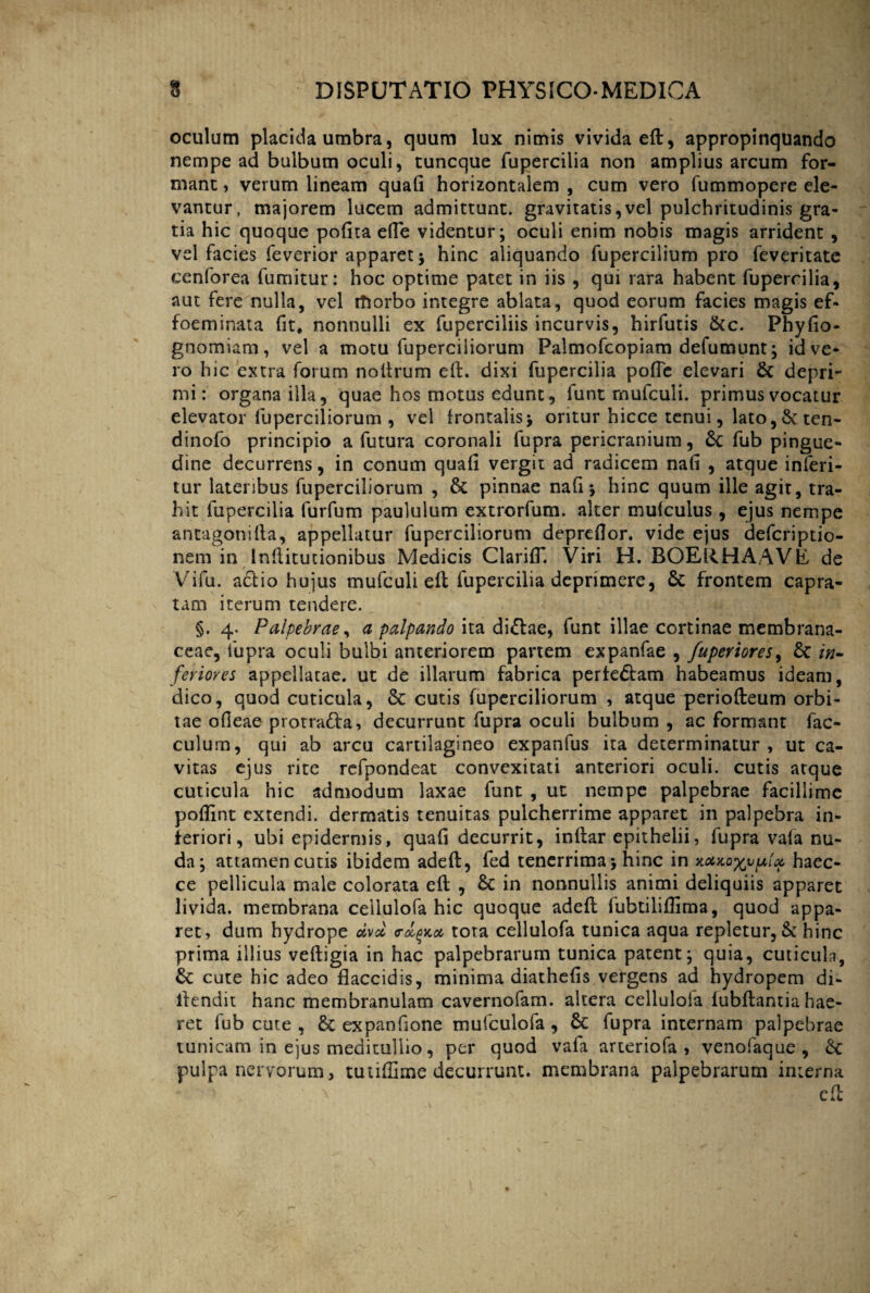 oculum placida umbra, quum lux nimis vivida ell, appropinquando nempe ad bulbum oculi, tuncque fupercilia non amplius arcum for¬ mant , verum lineam quali horizontalem , cum vero fummopere ele¬ vantur, majorem lucem admittunt, gravitatis,vel pulchritudinis gra¬ tia hic quoque polita efle videntur; oculi enim nobis magis arrident , vel facies feverior apparet; hinc aliquando fupercilium pro feveritate cenforea fumitur: hoc optime patet in iis , qui rara habent fupercilia, aut fere nulla, vel rTiorbo integre ablata, quod eorum facies magis ef- foeminata fit, nonnulli ex fuperciliis incurvis, hirfutis &c. Phylio- gnomiam, vel a motu fuperciiiorum Palmofcopiam defumunt; id ve¬ ro hic extra forum noltrum ell. dixi fupercilia polle elevari & depri¬ mi: organa illa, quae hos motus edunt, funt rnufculi. primus vocatur elevator fuperciiiorum , vel frontalis; oritur hicce tenui, lato, & ten- dinofo principio a futura coronali fupra pericranium, &c fub pingue¬ dine decurrens, in conum quali vergit ad radicem nali , atque inferi- tur lateribus fuperciiiorum , & pinnae nali; hinc quum ille agit, tra¬ hit fupercilia furfum paululum extrorfum. alter muiculus , ejus nempe antagonilla, appellatur fuperciiiorum deprdlor. vide ejus defcriptio- nem in Inllitutionibus Medicis ClarilT. Viri H. BOEU.HAAVE de t Vifu. actio hujus rnufculi ell fupercilia deprimere, 6t frontem capra- tam iterum tendere. §. 4. Palpebrae, a palpando ita di&ae, funt illae cortinae membrana¬ ceae, fupra oculi bulbi anteriorem partem expanfae , fuperiores, & in¬ feriores appellatae, ut de illarum fabrica pertedlam habeamus ideam, dico, quod cuticula, & cutis fuperciiiorum , atque periofteum orbi¬ tae olleae protratta, decurrunt fupra oculi bulbum , ac formant fac- culura, qui ab arcu cartilagineo expanfus ita determinatur, ut ca¬ vitas ejus rite refpondeat convexitati anteriori oculi, cutis atque cuticula hic admodum laxae funt , ut nempe palpebrae facillime poflint extendi, dermatis tenuitas pulcherrime apparet in palpebra in¬ feriori, ubi epidermis, quafi decurrit, inltar epithelii, lupra vala nu¬ da; attamen cutis ibidem adelt, fed tenerrima; hinc in haec- ce pellicula male colorata ell , Sc in nonnullis animi deliquiis apparet livida, membrana ceilulofa hic quoque adell fubtiliflima, quod appa¬ ret, dum hydrope tota ceilulofa tunica aqua repletur, & hinc prima illius velligia in hac palpebrarum tunica patent; quia, cuticula, 6c cute hic adeo flaccidis, minima diathefis vergens ad hydropem di- ilendit hanc membranulam cavernofam. altera ceilulofa lubllantia hae¬ ret fub cute , Sc expanfjone mufculofa , Sc fupra internam palpebrae tunicam in ejus meditullio, per quod vafa arteriofa , venofaque , Sc pulpa nervorum, tutiffime decurrunt, membrana palpebrarum interna