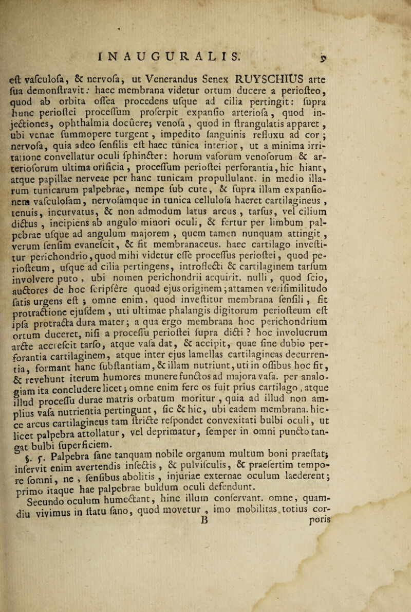 efl vafculofa, & nervofa, ut Venerandus Senex RUYSCHIUS arte fua demonftravit: haec membrana videtur ortum ducere a periofteo, quod ab orbita oftea procedens ufque ad cilia pertingit: fupra hunc perioftei proceflum proferpit expanfio arteriofa, quod in¬ jectiones, ophthalmia docuere* venofa , quod in ftrangulatis apparet, ubi venae fummopere turgent , impedito fanguinis refluxu ad cor * nervofa, quia adeo fenfilis efl: haec tunica interior, ut a minima irri¬ tatione convellatur oculi fphinder: horum vaforum venoforum 8c ar- terioforum ultima orificia , proceflum perioftei perforantia, hic hiant> atque papillae nerveae per hanc tunicam propuilulant. in medio illa¬ rum tunicarum palpebrae, nempe fub cute, & fupra illam expanfio- nem vafculofam, nervofamque in tunica cellulofa haeret cartilagineus , tenuis, incurvatus, & non admodum latus arcus, tarfus, vel cilium diftus , incipiens ab angulo minori oculi, St fertur per limbum pal¬ pebrae ufque ad angulum majorem , quem tamen nunquam attingit , verum fenfim evanefeit, & fit membranaceus, haec cartilago invefti- tur perichondrio,quod mihi videtur efle proceflus perioftei, quod pe- riofteum, ufque ad cilia pertingens, introfledi 6c cartilaginem tarfum involvere puto , ubi nomen perichondrii acquirit, nulli , quod fcio, audores de hoc fcripfere quoad ejus originem *attamen verifimilitudo fatis urgens efl: * omne enim, quod inveftitur membrana fenfili , fit protradionc ejufdem , uti ultimae phalangis digitorum periofteum efl: ipla protrada dura mater * a qua ergo membrana hoc perichondrium ortum duceret, nifi a proceflu perioftei fupra didi ? hoc involucrum arde acciefcit tarfo, atque vafa dat, & accipit, quae fine dubio per¬ forantia cartilaginem, atque inter ejus lamellas cartilagineas decurren¬ tia formant hanc fubftantiam, Sc illam nutriunt, uti in oflibus hoc fit, & revehunt iterum humores munere fundos ad majora vafa. per analo¬ giam ita concludere licet* omne enim fere os fuit prius cartilago , atque fllud proceflu durae matris orbatum moritur , quia ad illud non am¬ plius vafa nutrientia pertingunt, fic&hic, ubi eadem membrana, hic- ce arcus cartilagineus tam ltride refpondet convexitati bulbi oculi, ut licet palpebra attollatur, vel deprimatur, femper in omni pundotan¬ gat bulbi fuperficiem. , . „ § f • Palpebra fane tanquam nobile organum multum boni praeftat* infervit enim avertendis infedis, & pulvifculis, Sc praefertim tempo¬ re fomni, ne , fenfibus abolitis , injuriae externae oculum laederent* nrimo itaque hae palpebrae buldum oculi defendunt. 1 Secundo oculum humedant, hinc illum confervant. omne, quam- diu vivimus in ltatu fano, quod movetur , imo mobilitas totius cor- B poris