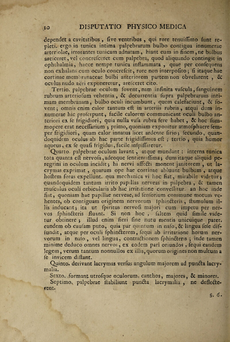 / dependet a cavitatibus , five ventribus , qui rore tenuiffimo funt re¬ pleti. ergo in tunica intima palpebrarum bulbo contigua innumerae arteriolae, irroiantes tunicam adnaram, hiant eum in finem,ne bulbus arelceret, vel concrefceret cum palpebra, quod aliquando contingit in ophthalmia, hacce nempe tunica inflammata , quae per confequens non exhalans.cum oculo concrefcir, rore non interpofito; fi itaque hae cortinae membranaceae bulbi anteriorem partem non obvelarent , oculus nudo aeri exponeretur, arefceret cito. Tertio, palpebrae oculum fovent, nam infinita vafcula, fanguinem rubrum arteriofum vehentia , & decurrentia fiupra palpebrarum inti¬ mam membranam, bulbo oculi incumbunt, quem calefaciunt, 6c fo¬ vent; omnis enim calor tantum eft in arteriis rubris, atqui dum in¬ numerae hic proferpunt, facile calorem communicant ocuii bulbo an¬ teriori ex fe frigidiori, quia nulla vafa rubra fere habet , & hoc fum- mopere erat neceflarium ; primo, quoniam exponitur atmofphaere fem- per frigidiori, quam calor innatus licet ardenre firio; fecundo, quan¬ doquidem oculus ab hac parte frigidiflimus eft ; tertio , quia humor aqueus, ex fe quafi frigidus, facile infpiflaretur. Quarto, palpebrae oculum lavant , atque mundant : interna tunica tota quanta eft nervofa,adeoque (entienuflima; dum itaque aliquid pe¬ regrini in oculum incidit; hi nervi affeCti monent janitorem , ut la- crymas exprimat , quarum ope hae cortinae abluunt bulbum , atque hoftem foras expellunt, qua mechanica vi hoc fiat, mirabile videtur; quandoquidem tantum irrito papillas nerveas in palpebra , & tamen mufculus oculi orbicularis ab hac irritatione convellitur, an hoc inde fiat, quoniam hae papillae nerveae,ad fenlbrium commune motum ve¬ hentes, ob contiguam originem nervorum lphindleris, ftumulum il¬ lis inducant; ita ut fpiritus nervofi majori cum impetu per ner¬ vos fphin&eris fluant. Si non hoc , faltem quid fimile vide¬ tur obtinere ; illud enim fieri fine nutu mentis unicuique pater* eandem ob caufam puto, quia par quintum in nafo,& lingua fefe dif¬ fundit, atque per oculi fphin&erem, fequi ab irritatione horum ner¬ vorum in naio , vel lingua, contraCtionem fphinCteris ; inde tamen minime deduco omnes nervos, ex eodem pari oriundos , fequi eandem legem, verum tantum nonnullos ex illis, quorum origines non multum a fe invicem diftant. Quinto, derivant lacrymas verfus angulum majorem ad punfra lacry- malia. Sexto.,formant utrofque oculorum, canthos, majores, 6c minores. Septimo, palpebrae ftabiliunt pun&a lacrymalh , ne deflecte¬ rent. \ § • 6 • r