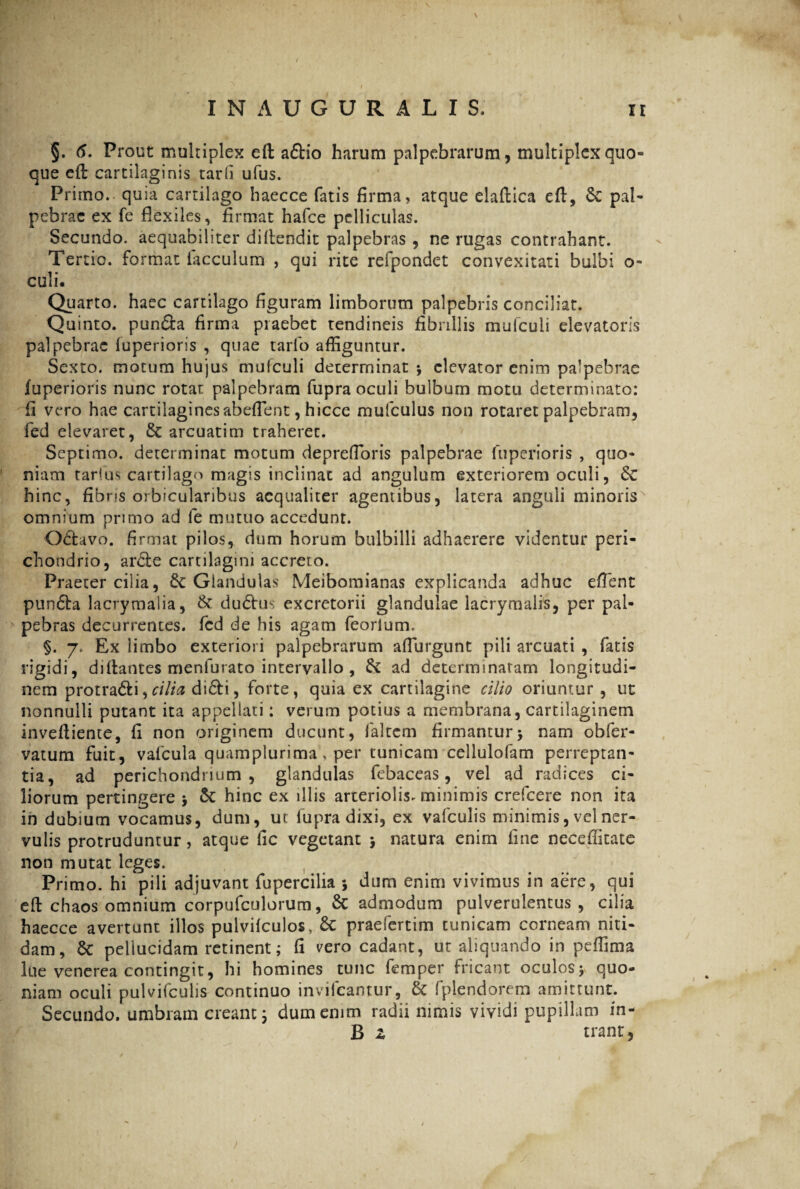 §. 6. Prout multiplex eft a£tio harum palpebrarum, multiplex quo¬ que eft cartilaginis tarfi ufus. Primo, quia cartilago haecce fatis firma, atque elaftica eft, St pal¬ pebrae ex fe flexiles, firmat hafce pelliculas. Secundo, aequabiliter diftendit palpebras , ne rugas contrahant. Tertio, format iacculum , qui rite refpondet convexitati bulbi o- culi. Quarto, haec cartilago figuram limborum palpebris conciliat. Quinto, pun&a firma praebet tendineis fibrillis muiculi elevatoris palpebrae luperioris , quae tarfo affiguntur. Sexto, motum hujus muiculi determinat •, elevator enim palpebrae fuperioris nunc rotat palpebram fupra oculi bulbum motu determinato: fi vero hae cartilaginesabeflent, hicce mufculus non rotaret palpebram, fed elevaret, St arcuatim traheret. Septimo, determinat motum deprefloris palpebrae fuperioris , quo¬ niam tarius cartilago magis inclinat ad angulum exteriorem oculi, St hinc, fibris orbicularibus aequaliter agentibus, latera anguli minoris omnium primo ad fe mutuo accedunt. Obtavo. firmat pilos, dum horum bulbilli adhaerere videntur peri¬ chondrio, arcte cartilagini accreto. Praeter cilia, & Glandulas Meibomianas explicanda adhuc effient pundta lacrymalia, & dubtus excretorii glandulae lacrymalis, per pal¬ pebras decurrentes, fcd de his agam feorlum. §. 7. Ex iimbo exteriori palpebrarum affiurgunt pili arcuati , fatis rigidi, diftantes menfurato intervallo, & ad determinaram longitudi¬ nem protra&i,cilia di&i, forte, quia ex cartilagine cilio oriuntur , ut nonnulli putant ita appellati: verum potius a membrana, cartilaginem inveftiente, fi non originem ducunt, faltem firmanturj nam obfer- vatum fuit, valcula quamplurima, per tunicam cellulofam perreptan¬ tia, ad perichondrium , glandulas febaceas, vel ad radices ci¬ liorum pertingere > St hinc ex illis arteriolis* minimis crefcere non ita in dubium vocamus, dum, ut fupra dixi, ex vafculis minimis, vel ner¬ vulis protruduntur, atque fic vegetant $ natura enim fine necefiitate non mutat leges. Primo, hi pili adjuvant fupercilia •, dum enim vivimus in aere, qui eft chaos omnium corpufculorum, St admodum pulverulentus, cilia haecce avertunt illos pulvilculos, St praefertim tunicam corneam niti¬ dam, St pellucidam retinent; fi vero cadant, ut aliquando in peffima lue venerea contingit, hi homines tunc femper fricant oculos $ quo¬ niam oculi pulvifculis continuo invifeantur, St fplendorem amittunt. Secundo, umbram creant 5 dum enim radii nimis vividi pupillam in- B z trant, )