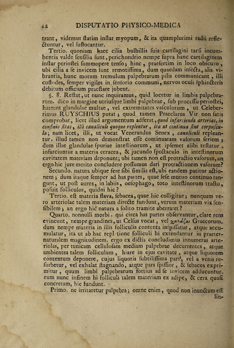 trant, videmus ftatim indar myopum, & ita quamplurimi radii refle¬ ctuntur, vel fuftocantur. Tertio, quoniam haec cilia bulbillis fuis cartilagini tarfi incum¬ bentia valde fendlia funt, perichondrio nempe fupra hanc cartilaginem indar periodei fummopere tenfo; hinc , praefertim in loco obfcuro , ubi cilia a fe invicem funt remotiffima, dum quaedam infcCta, alis vi¬ brantia, hunc motum tremulum palpebrarum pilis communicant , illi cudodes, femper vigiles imfenforio communi, nervos oculi Iphin&eris debitum officium praedare jubent. §. 8. Redat, ut nunc inquiramus, quid locetur in limbis palpebra¬ rum. dico in margine utriufque limbi palpebrae, fub proctflu periodei, haerent glandulae multae , vel extremitates vafculorum , ut Celeber¬ rimus RUYSCHIUS putatj quod tamen Praeclarus Vir non fatis comprobat, licet illud argumentum adferat,quod infarciendo arteriasem confinio fit as , illi canaliculi quoque replentur, ita ut continua fint corpuficu- la\ nam licet, illi, ut vocat Venerandus Senex , canaliculi replean¬ tur, illud tamen non demondrat ede continuatam vaforum feriem 5 dum illae glandulae fpuriae intedinorum , ut ipfemet alibi tedatur * infarciuntur a materia ceracea, 8t jucundo fpe&aculo in intedinorum cavitatem materiam deponunt; ubi tamen non edprotradlio vaforum, an ergohic jure merito concludere podumus dari protractionem vaforum? Secundo, natura ubique fere fibi dmilis ed,ubi eandem patitur aCtio- nem ; dum itaque femper ad has pattes, quae fefe mutuo continuo tan¬ gunt, ut pod aures, in labiis, oefophago, toto intedinorum tradlu, pofuit folliculos, quidni hic? Tertio, ed materia flava, febacea,quae hic colligitur; nunquam ve¬ ro arteriolae talem materiam direCte fundunt, verum materiam vixfen- flbilem ; an ergo hic natura a folito tramite aberraret? Quarto, nonnulli mprbi, qui circa has partes obfervantur, clare rem evincunt, nempe grandines, ut Celfus vocat, vel x^Kelfai Graecorum,, dum nempe materia in illis folliculis contenta inipiflatur, atque accu¬ mulatur, ita ut ab hac repi tione folliculi hi extendantur in praeter- naturalem magnitudinem, ergo ex diCtis concludimus innumeras arte¬ riolas, per tunicam cellulofam mediam palpebrae decurrentes, atque ambientes talem folliculum, hiare in ejus cavitate , atque liquorem contentum deponere, cujus liquoris lubtiliffima pars*, vel a venis re- forbetur, vel exhalat dagnando, atque pars fpiflior , & febacea expri¬ mitur , quum limbi palpebrarum fortius ad fe invicem adducuntur*, eum nunc infinem hi folliculi talem materiam ex adipe, & cera quafl concretam, hic fundunt. - . Primo, ne irritaretur palpebra; omne enim, quod non inundlumed lia-