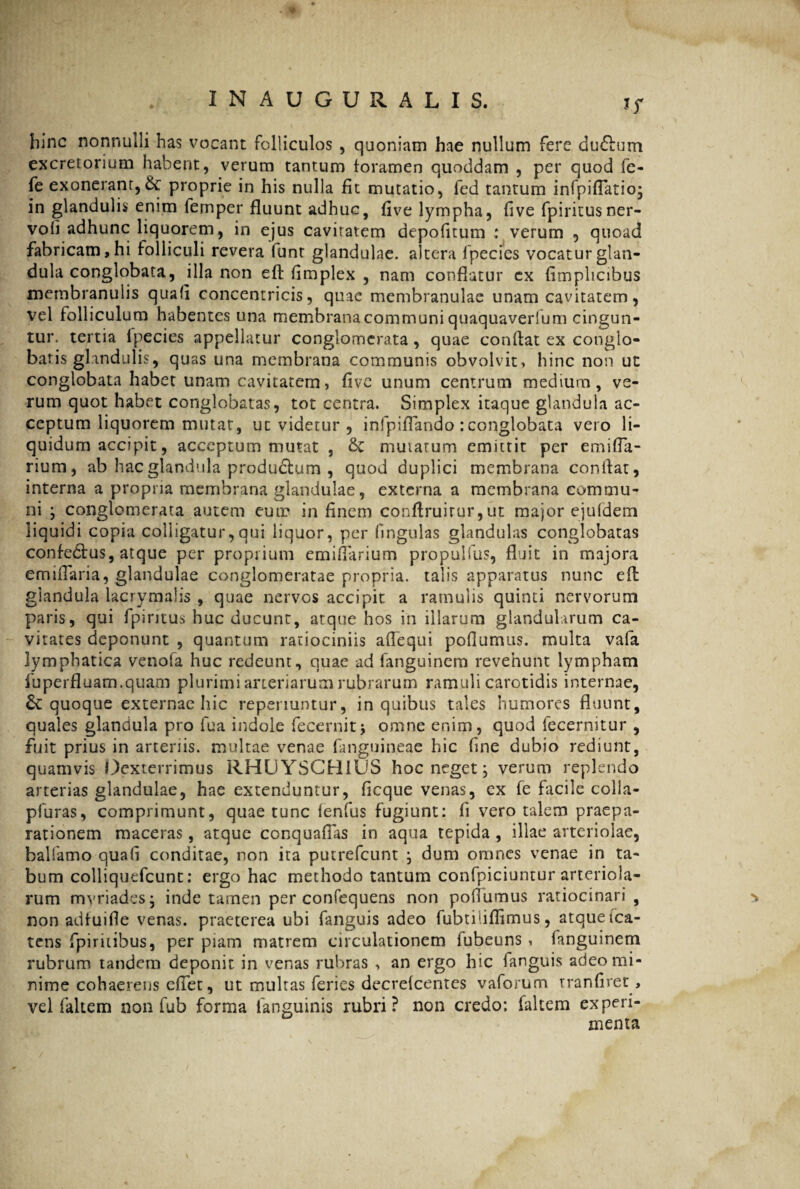 hinc nonnulli has vocant folliculos , quoniam hae nullum fere du&um excretorium habent, verum tantum foramen quoddam , per quod fe- fe exonerant, & proprie in his nulla fit mutatio, fed tantum infpifiatio; in glandulis enim femper fluunt adhuc, flve lympha, fi ve fpiritusner- voli adhunc liquorem, in ejus cavitatem depolitum ; verum , quoad fabricam, hi folliculi revera funt glandulae, altera fpecies vocatur glan¬ dula conglobata, illa non eft fimplex , nam conflatur cx fimphcibus membranulis quafi concentricis, quae membranulae unam cavitatem, vel folliculum habentes una membrana communi quaquaverfum cingun¬ tur. tertia Ipecies appellatur conglomerata, quae conflat ex conglo¬ batis glandulis, quas una membrana communis obvolvit, hinc non ut conglobata habet unam cavitatem, five unum centrum medium, ve¬ rum quot habet conglobatas, tot centra. Simplex itaque glandula ac¬ ceptum liquorem mutat, ut videtur , infpiflando : conglobata vero li¬ quidum accipit, acceptum mutat , & mutatum emittit per emifla- rium, ab hac glandula produclum , quod duplici membrana conflat, interna a propria membrana glandulae, externa a membrana commu¬ ni ; conglomerata autem eum in finem conftruirur,ut major ejufdem liquidi copia colligatur,qui liquor, per fmgulas glandulas conglobatas confe&us, atque per proprium emiflarium pr.opulfus, fluit in majora emiflaria, glandulae conglomeratae propria. talis apparatus nunc efl glandula lacrymalis , quae nervos accipit a ramulis quinti nervorum paris, qui fpiruus huc ducunt, atque hos in illarum glandularum ca¬ vitates deponunt , quantum ratiociniis aflequi poflumus. multa vafa lymphatica venofa huc redeunt, quae ad fanguinem revehunt lympham fu perfluam, quam plurimi arienarum rubrarum ramuli carotidis internae, & quoque externae hic reperiuntur, in quibus tales humores fluunt, quales glandula pro fua indole fecernitj omne enim, quod fecernitur , fuit prius in arteriis, multae venae fanguineae hic fine dubio rediunt, quamvis Dexterrimus RHUYSCH1US hoc neget j verum replendo arterias glandulae, hae extenduntur, ficque venas, ex fe facile colia- pfuras, comprimunt, quae tunc lenfus fugiunt: ii vero talem praepa¬ rationem maceras, atque conquaflas in aqua tepida , illae arteriolae, balfamo quafi conditae, non ita putrefeunt ; dum omnes venae in ta¬ bum colliquefcunt: ergo hac methodo tantum confpiciuntur arteriola¬ rum myriades, inde tamen per coniequens non poflumus ratiocinari, % non adfuifle venas, praeterea ubi fanguis adeo fubtiliflimus, atque ica- tens fpiritibus, per piam matrem circulationem fubeuns , fanguinem rubrum tandem deponit in venas rubras , an ergo hic fanguis adeo mi¬ nime cohaerens efiet, ut multas feries decreicentes vaforum tranfiret, vel faltem non fub forma fanguinis rubri? non credo: faltem experi¬ menta