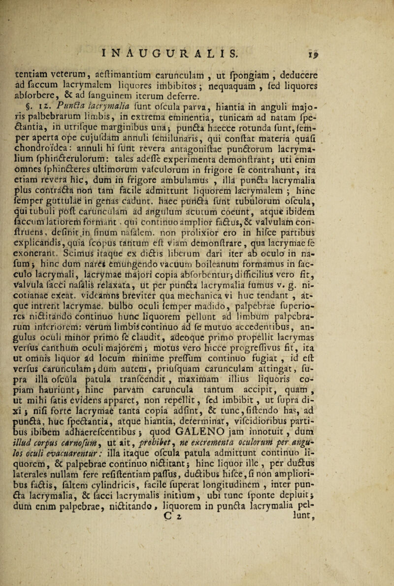 tentiam veterum, aeflimantium carunculam , ut fpongiam , deducere ad faecum lacrymalem liquores imbibitos \ nequaquam , fed liquores abforbere, & ad fanguinem iterum deferre. §. ii. Punfia lacrymalia funt ofcula parva, hiantia in anguli majo¬ ris palbebrarum limbis, in extrema eminentia, tunicam ad natam fpe- &antia, in utrifque marginibus una* punfia haecce rotunda funt,fem- per aperta ope cujufdam annuli femilunaris, qui conflat materia quafi chondroidca: annuli hi lunt revera antagoniflae punftorum lacryma- lium fphiriflerulorum: tales adefle experimenta demonflrant* uti enim omnes iphin6teres ultimorum vafculorum in frigore fe contrahunt, ita etiam revera hic, dum in frigore ambulamus , illa punfia lacrymalia plus contracta non tam facile admittunt liquorem lacrymalem ; hinc femper guttulati in genas cadunt, haec puii6ta funt tubulorum ofcula, qui tubuli poli carunculam ad angulum acutum coeunt, atque ibidem faecum latiorem formant. qui continuo amplior faflus,& valvulam con* flruens, definit jn finum nafalem. non prolixior ero in hifce partibus explicandis, quia fcopus tantum efl viam demonfirare, qua lacrymae fe exonerant. Scimus itaque ex difbs liberum dari iter ab oculo in na- fum j hinc dum nares emungendo vacuum boileanum formamus in fac- culo lacrymali, lacrymae majori copia abforbemur$ difficilius vero fit. Valvula facci nafalis relaxata, ut per punfia lacrymalia fumus v. g. ni- cotianae exeat, videamns breviter qua mechanica vi huc tendant , at¬ que intrent lacrymae. bulbo oculi femper madido, palpebrae fuperio- res niflitando continuo hunc liquorem pellunt ad limbum palpebra¬ rum inferiorem: verum limbis continuo ad fe mutuo accedentibus, an¬ gulus oculi minor primo fe claudit, adeoque primo propellit lacrymas verfus canthum oculi majorem > motus vero hicce progreflivus fit, ita ut omnis liquor ad locum minime prefium continuo fugiat , id efi: verfus carunculam>dum autem, priufquam carunculam attingat, fu- pra illa ofcula patula tranfeendit , maximam illius liquoris co¬ piam hauriuntj hinc parvam caruncula tantum accipit, quam , ut mihi fatis evidens apparet, non repellit, fcd imbibit, ut fupra di¬ xi i nifi forte lacrymae tanta copia adfint, & tunc, fi flendo has, ad punfia, huc fpeflantia, atque hiantia, determinat, vifeidioribus parti¬ bus ibibem adhaerefeentibus 5 quod GALENO jam innotuit , dum illud corpus carnofum, ut ait, prohibet, ne excrementa oculorum per angu~ los oculi evacuarentur: illa itaque ofcula patula admittunt continuo li¬ quorem, & palpebrae continuo niflitantj hinc liquor ille , per duftus laterales nullam fere refiflentiam paflus, duflibus hifce,fi non ampliori¬ bus faflis, faltem cylindricis, facile fuperat longitudinem , inter pun¬ fia lacrymalia, 6c facci lacrymalis initium, ubi tunc fponte depluit* dum enim palpebrae, niflitando, liquorem in punfia lacrymalia pel- C z lunt,